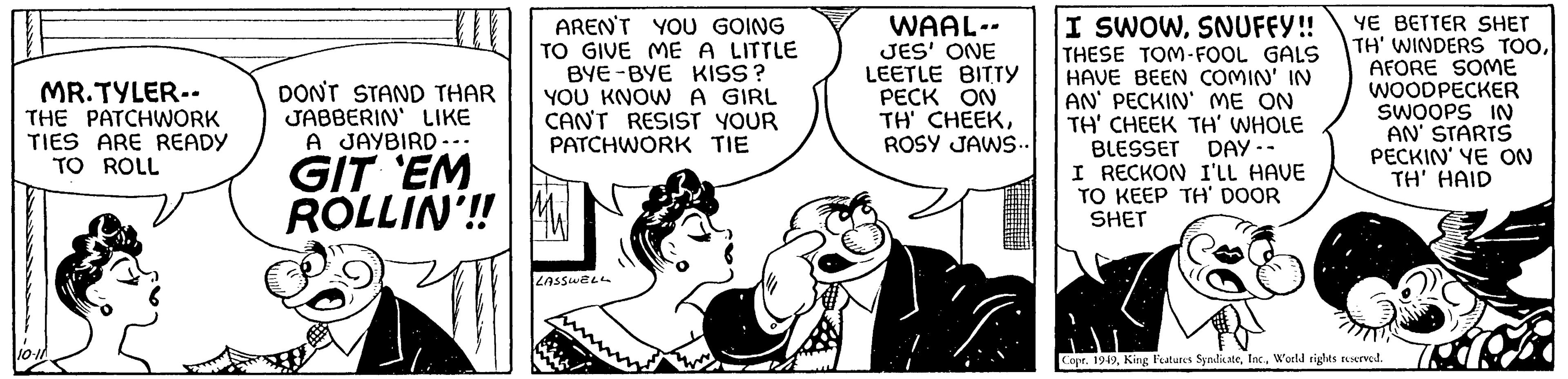 Font OCR: MR.TYLER-. THE PATCHWORK TIES ARE READY TO ROLL 10-11 AREN'T YOU GOING TO GIVE ME A LITTLE BYE-BYE KISS? YOU KNOW A GIRL CAN'T RESIST YOUR PATCHWORK TIE DON'T STAND THAR JABBERIN' LIKE A JAYBIRD. GIT EM ROLLIN'!! M LASSWELL Je WAAL-- JES' ONE LEETLE BITTY PECK ON TH' CHEEKROSY JAWS.. I SWOWSNUFFY!! THESE TOM-FOOL GALS HAVE BEEN COMIN' IN AN' PECKIN' ME ON TH' CHEEK TH' WHOLE BLESSET DAY.. I RECKON I'LL HAVE TO KEEP TH' DOOR SHET YE BETTER SHET TH' WINDERS TOOAFORE SOME WOODPECKER SWOOPS IN AN' STARTS PECKIN' YE ON TH' HAID Copr. 1949World rights reserved. MR.TYLER- . THE PATCHWORK TIES ARE READY TO ROLL 10-11 AREN'T YOU GOING TO GIVE ME A LITTLE BYE - BYE KISS ? YOU KNOW A GIRL CAN'T RESIST YOUR PATCHWORK TIE DON'T STAND THAR JABBERIN ' LIKE A JAYBIRD . GIT EM ROLLIN ' !! M LASSWELL Je WAAL- JES ' ONE LEETLE BITTY PECK ON TH ' CHEEKROSY JAWS .. I SWOWSNUFFY !! THESE TOM - FOOL GALS HAVE BEEN COMIN ' IN AN ' PECKIN ' ME ON TH ' CHEEK TH ' WHOLE BLESSET DAY .. I RECKON I'LL HAVE TO KEEP TH ' DOOR SHET YE BETTER SHET TH ' WINDERS TOOAFORE SOME WOODPECKER SWOOPS IN AN ' STARTS PECKIN ' YE ON TH ' HAID Copr . 1949King Features SyndicateWorld rights reserved .