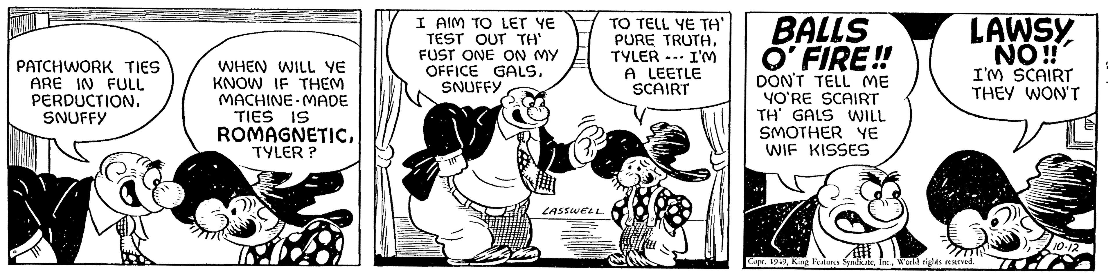 Conversation OCR: PATCHWORK TIES ARE IN FULL PERDUCTION. SNUFFY WHEN WILL YE KNOW IF THEM MACHINE MADE TIES IS ROMAGNETICTYLER? I AIM TO LET YE TEST OUT TH' FUST ONE ON MY OFFICE GALSSNUFFY LASSWELL TO TELL YE TH' PURE TRUTH. TYLER I'M A LEETLE SCAIRT BALLS O'FIRE!! DON'T TELL ME YO'RE SCAIRT TH' GALS WILL SMOTHER YE WIF KISSES LAWSY NO!! I'M SCAIRT THEY WON'T Copr. 1949World rights reserved. 10-12 PATCHWORK TIES ARE IN FULL PERDUCTION . SNUFFY WHEN WILL YE KNOW IF THEM MACHINE MADE TIES IS ROMAGNETICTYLER ? I AIM TO LET YE TEST OUT TH ' FUST ONE ON MY OFFICE GALSSNUFFY LASSWELL TO TELL YE TH ' PURE TRUTH . TYLER I'M A LEETLE SCAIRT BALLS O'FIRE !! DON'T TELL ME YO'RE SCAIRT TH ' GALS WILL SMOTHER YE WIF KISSES LAWSY NO !! I'M SCAIRT THEY WON'T Copr . 1949King Features SyndicateWorld rights reserved . 10-12