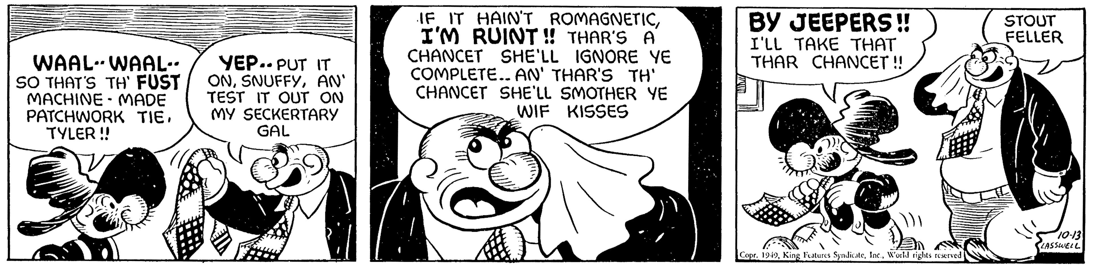 Black-and-white OCR: WAAL-WAAL.. SO THAT'S TH' FUST MACHINE MADE PATCHWORK TIETYLER !! - YEP.. PUT IT ONAN' TEST IT OUT ON MY SECKERTARY GAL IF IT HAIN'T ROMAGNETICI'M RUINT!! THAR'S A CHANCET SHE'LL IGNORE YE COMPLETE.. AN' THAR'S TH' CHANCET SHE'LL SMOTHER YE WIF KISSES BY JEEPERS!! I'LL TAKE THAT THAR CHANCET !! ()) CoprWorld rights reserved. STOUT FELLER 10-13 LASSWELL WAAL - WAAL .. SO THAT'S TH ' FUST MACHINE MADE PATCHWORK TIETYLER !! - YEP .. PUT IT ONAN ' TEST IT OUT ON MY SECKERTARY GAL IF IT HAIN'T ROMAGNETICI'M RUINT !! THAR'S A CHANCET SHE'LL IGNORE YE COMPLETE .. AN ' THAR'S TH ' CHANCET SHE'LL SMOTHER YE WIF KISSES BY JEEPERS !! I'LL TAKE THAT THAR CHANCET !! ( ) ) CoprKing Features SyndicateWorld rights reserved . STOUT FELLER 10-13 LASSWELL