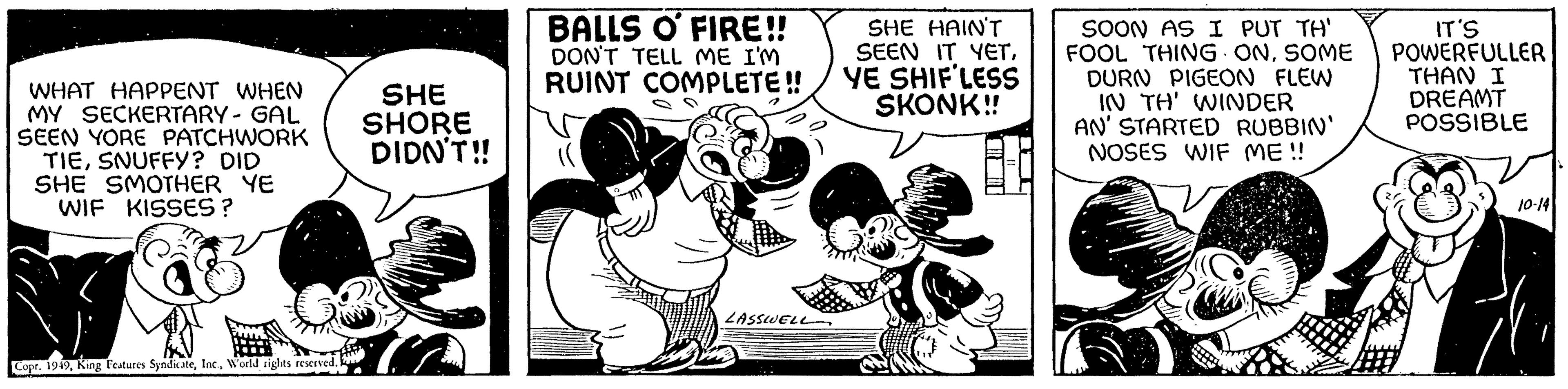 Drawing OCR: WHAT HAPPENT WHEN MY SECKERTARY - GAL SEEN YORE PATCHWORK TIESNUFFY? DID SHE SMOTHER YE WIF KISSES? Copr. 1949World rights reserved. SHE SHORE DIDN'T!! BALLS O FIRE!! DON'T TELL ME I'M RUINT COMPLETE!! LASSWELL SHE HAIN'T SEEN IT YETYE SHIF LESS SKONK!! SOON AS I PUT TH' FOOL THING ONSOME DURN PIGEON FLEW IN TH' WINDER AN' STARTED RUBBIN' NOSES WIF ME!! IT'S POWERFULLER THAN I DREAMT POSSIBLE 10-14 WHAT HAPPENT WHEN MY SECKERTARY - GAL SEEN YORE PATCHWORK TIESNUFFY ? DID SHE SMOTHER YE WIF KISSES ? Copr . 1949King Features SyndicateWorld rights reserved . SHE SHORE DIDN'T !! BALLS O FIRE !! DON'T TELL ME I'M RUINT COMPLETE !! LASSWELL SHE HAIN'T SEEN IT YETYE SHIF LESS SKONK !! SOON AS I PUT TH ' FOOL THING ONSOME DURN PIGEON FLEW IN TH ' WINDER AN ' STARTED RUBBIN ' NOSES WIF ME !! IT'S POWERFULLER THAN I DREAMT POSSIBLE 10-14