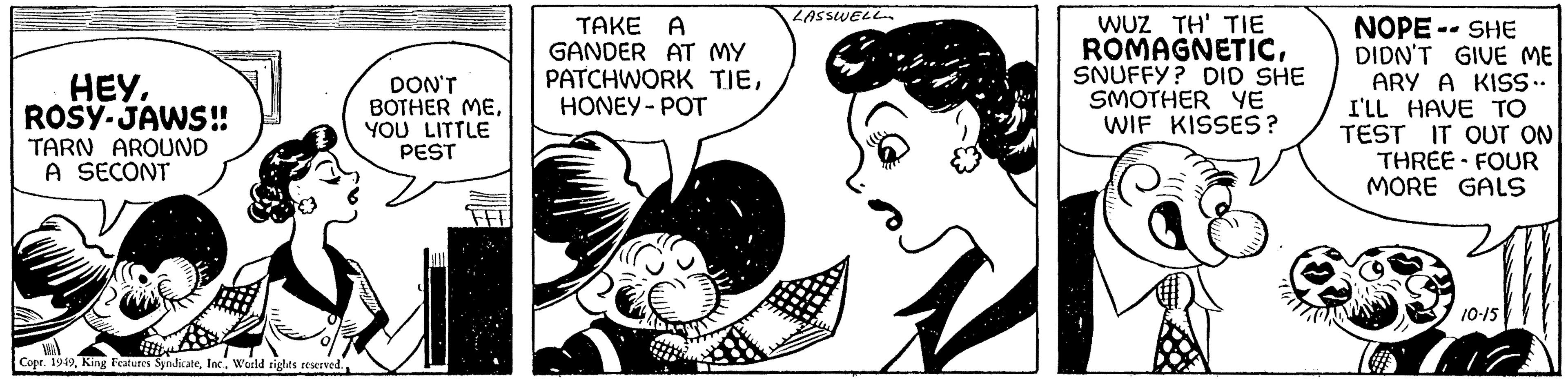 Art OCR: HEYROSY-JAWS!! TARN AROUND A SECONT Copr. 1949World rights reserved. DON'T BOTHER MEYOU LITTLE PEST TAKE A GANDER AT MY PATCHWORK TJEHONEY-POT LASSWELL WUZ TH' TIE ROMAGNETICSNUFFY? DID SHE SMOTHER YE WIF KISSES? NOPE--SHE DIDN'T GIVE ME ARY A KISS.. I'LL HAVE TO TEST IT OUT ON THREE-FOUR MORE GALS 10-15 HEYROSY - JAWS !! TARN AROUND A SECONT Copr . 1949King Features SyndicateWorld rights reserved . DON'T BOTHER MEYOU LITTLE PEST TAKE A GANDER AT MY PATCHWORK TJEHONEY - POT LASSWELL WUZ TH ' TIE ROMAGNETICSNUFFY ? DID SHE SMOTHER YE WIF KISSES ? NOPE -- SHE DIDN'T GIVE ME ARY A KISS .. I'LL HAVE TO TEST IT OUT ON THREE - FOUR MORE GALS 10-15