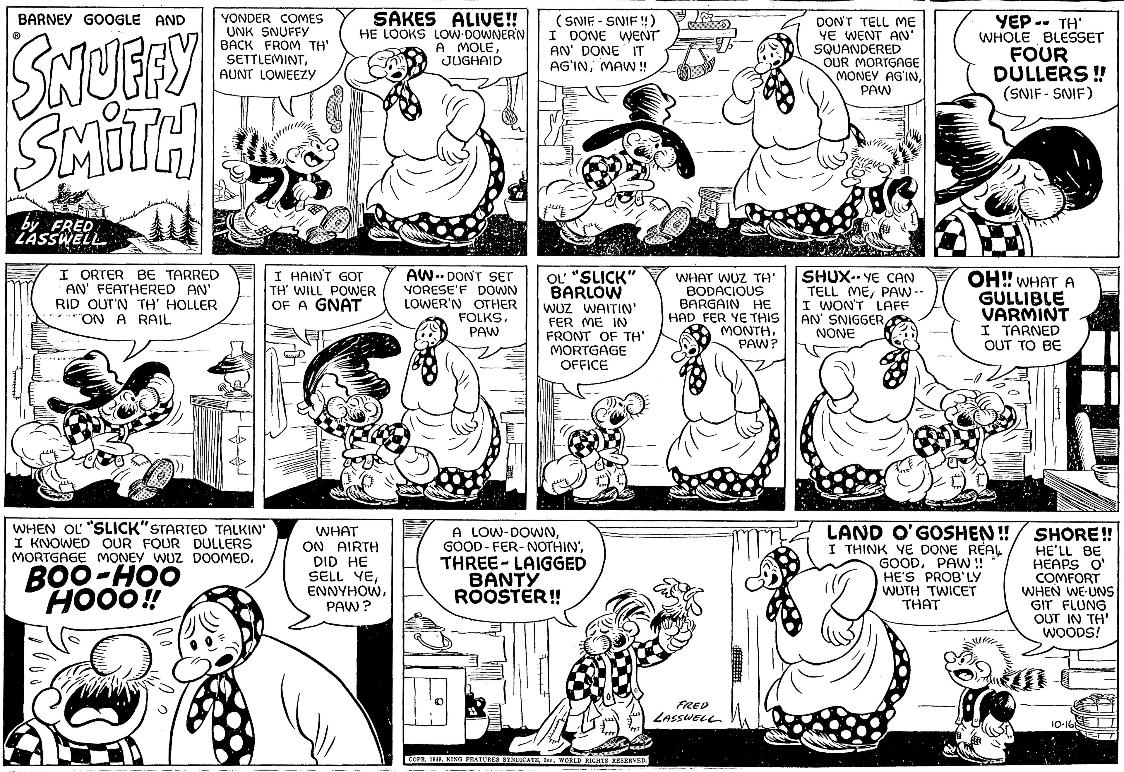 Organism OCR: BARNEY GOOGLE AND SNUFFY SMITH ? by FRED LASSWELL I ORTER BE TARRED AN' FEATHERED AN' RID OUT'N TH' HOLLER "ON A RAIL Strial YONDER COMES UNK SNUFFY BACK FROM TH' SETTLEMINTAUNT LOWEEZY BOO-HOO HOOO!! 78 WHEN OL "SLICK"STARTED TALKIN' I KNOWED OUR FOUR DULLERS MORTGAGE MONEY WUZ DOOMED. SAKES ALIVE!! HE LOOKS LOW-DOWNERN A MOLEJUGHAID I HAIN'T GOT TH' WILL POWER OF A GNAT WHAT ON AIRTH DID HE SELL YEPAW? AW-DON'T SET YORESE'F DOWN LOWER'N OTHER FOLKSPAW (SNIF-SNIF!!) I DONE WENT AN' DONE IT AG'INMAW!! OL "SLICK" BARLOW WUZ WAITIN' FER ME IN FRONT OF TH' MORTGAGE OFFICE A LOW-DOWNTHREE-LAIGGED BANTY ROOSTER!! Zat COPR. 1949WORLD RIGHTS RESERVED. WHAT WUZ TH' BODACIOUS BARGAIN HE HAD FER YE THIS MONTHPAW? FRED LASSWELL DON'T TELL ME YE WENT AN' SQUANDERED OUR MORTGAGE MONEY AGINPAW SHUX-YE CAN TELL MEPAW -- I WON'T LAFF AN' SNIGGER NONE YEP -- TH' WHOLE BLESSET FOUR DULLERS!! (SNIF-SNIF) 09 OH!! WHAT A GULLIBLE VARMINT I TARNED OUT TO BE LAND O'GOSHEN!! I THINK YE DONE RÉAL GOODPAW!! HE'S PROB'LY WUTH TWICET THAT SHORE!! HE'LL BE HEAPS O' COMFORT WHEN WE-UNS GIT FLUNG OUT IN TH' WOODS! 10-168 BARNEY GOOGLE AND SNUFFY SMITH ? by FRED LASSWELL I ORTER BE TARRED AN ' FEATHERED AN ' RID OUT'N TH ' HOLLER " ON A RAIL Strial YONDER COMES UNK SNUFFY BACK FROM TH ' SETTLEMINTAUNT LOWEEZY BOO - HOO HOOO !! 78 WHEN OL " SLICK " STARTED TALKIN ' I KNOWED OUR FOUR DULLERS MORTGAGE MONEY WUZ DOOMED . SAKES ALIVE !! HE LOOKS LOW - DOWNERN A MOLEJUGHAID I HAIN'T GOT TH ' WILL POWER OF A GNAT WHAT ON AIRTH DID HE SELL YEPAW ? AW - DON'T SET YORESE'F DOWN LOWER'N OTHER FOLKSPAW ( SNIF - SNIF !! ) I DONE WENT AN ' DONE IT AG'INMAW !! OL " SLICK " BARLOW WUZ WAITIN ' FER ME IN FRONT OF TH ' MORTGAGE OFFICE A LOW - DOWNGOOD FER - NOTHINTHREE - LAIGGED BANTY ROOSTER !! Zat COPR . 1949KING FEATURES SYNDICATEWORLD RIGHTS RESERVED . WHAT WUZ TH ' BODACIOUS BARGAIN HE HAD FER YE THIS MONTHPAW ? FRED LASSWELL DON'T TELL ME YE WENT AN ' SQUANDERED OUR MORTGAGE MONEY AGINPAW SHUX - YE CAN TELL MEPAW -- I WON'T LAFF AN ' SNIGGER NONE YEP -- TH ' WHOLE BLESSET FOUR DULLERS !! ( SNIF - SNIF ) 09 OH !! WHAT A GULLIBLE VARMINT I TARNED OUT TO BE LAND O'GOSHEN !! I THINK YE DONE RÉAL GOODPAW !! HE'S PROB'LY WUTH TWICET THAT SHORE !! HE'LL BE HEAPS O ' COMFORT WHEN WE - UNS GIT FLUNG OUT IN TH ' WOODS ! 10-168