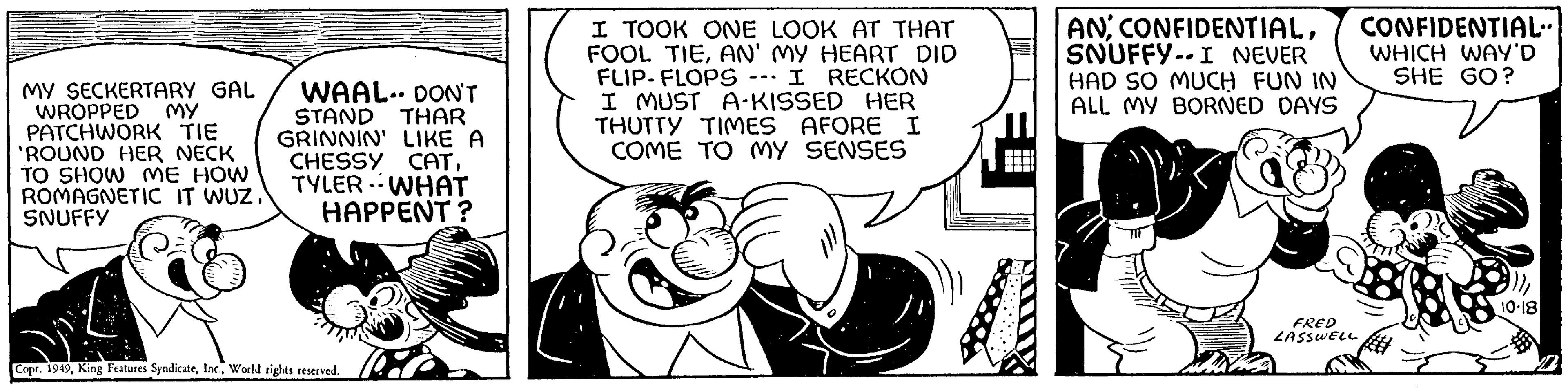 Font OCR: MY MY SECKERTARY GAL WROPPED PATCHWORK TIE 'ROUND HER NECK TO SHOW ME HOW ROMAGNETIC IT WUZ." SNUFFY WAAL. DON'T STAND THAR GRINNIN' LIKE A CHESSY CATTYLER WHAT HAPPENT? Copr. 1949World rights reserved. I TOOK ONE LOOK AT THAT FOOL TIEAN' MY HEART DID FLIP-FLOPS -- I RECKON I MUST A-KISSED HER THUTTY TIMES AFORE I COME TO MY SENSES ANSNUFFY-- I NEVER HAD SO MUCH FUN IN ALL MY BORNED DAYS FRED LASSWELL CONFIDENTIAL" WHICH WAY'D SHE GO? 10-18 MY MY SECKERTARY GAL WROPPED PATCHWORK TIE ' ROUND HER NECK TO SHOW ME HOW ROMAGNETIC IT WUZ . " SNUFFY WAAL . DON'T STAND THAR GRINNIN ' LIKE A CHESSY CATTYLER WHAT HAPPENT ? Copr . 1949King Features SyndicateWorld rights reserved . I TOOK ONE LOOK AT THAT FOOL TIEAN ' MY HEART DID FLIP - FLOPS -- I RECKON I MUST A - KISSED HER THUTTY TIMES AFORE I COME TO MY SENSES ANSNUFFY-- I NEVER HAD SO MUCH FUN IN ALL MY BORNED DAYS FRED LASSWELL CONFIDENTIAL " WHICH WAY'D SHE GO ? 10-18