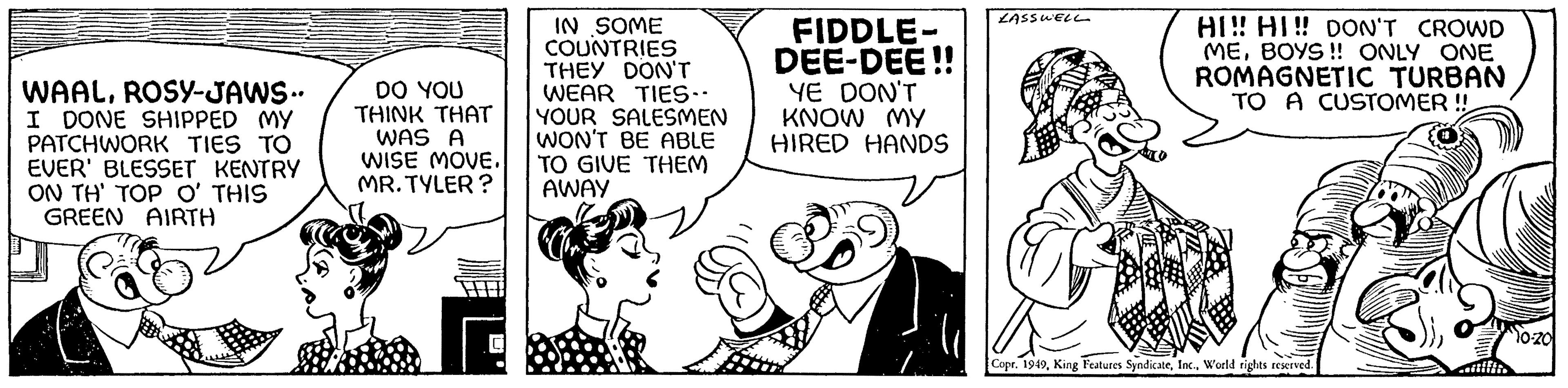 Art OCR: WAALROSY-JAWS- I DONE SHIPPED MY PATCHWORK TIES TO EVER' BLESSET KENTRY ON TH' TOP O' THIS GREEN AIRTH DO YOU THINK THAT WAS A WISE MOVE. MR. TYLER? IN SOME COUNTRIES THEY DON'T WEAR TIES-- YOUR SALESMEN WON'T BE ABLE TO GIVE THEM AWAY FIDDLE- DEE-DEE!! YE DON'T KNOW MY HIRED HANDS LASSWELL HI!! HI!! DON'T CROWD MEBOYS!! ONLY ONE ROMAGNETIC TURBAN TO A CUSTOMER !! Copr. 1949World rights reserved. 10-20 WAALROSY - JAWS I DONE SHIPPED MY PATCHWORK TIES TO EVER ' BLESSET KENTRY ON TH ' TOP O ' THIS GREEN AIRTH DO YOU THINK THAT WAS A WISE MOVE . MR . TYLER ? IN SOME COUNTRIES THEY DON'T WEAR TIES- YOUR SALESMEN WON'T BE ABLE TO GIVE THEM AWAY FIDDLE DEE - DEE !! YE DON'T KNOW MY HIRED HANDS LASSWELL HI !! HI !! DON'T CROWD MEBOYS !! ONLY ONE ROMAGNETIC TURBAN TO A CUSTOMER !! Copr . 1949King Features SyndicateWorld rights reserved . 10-20