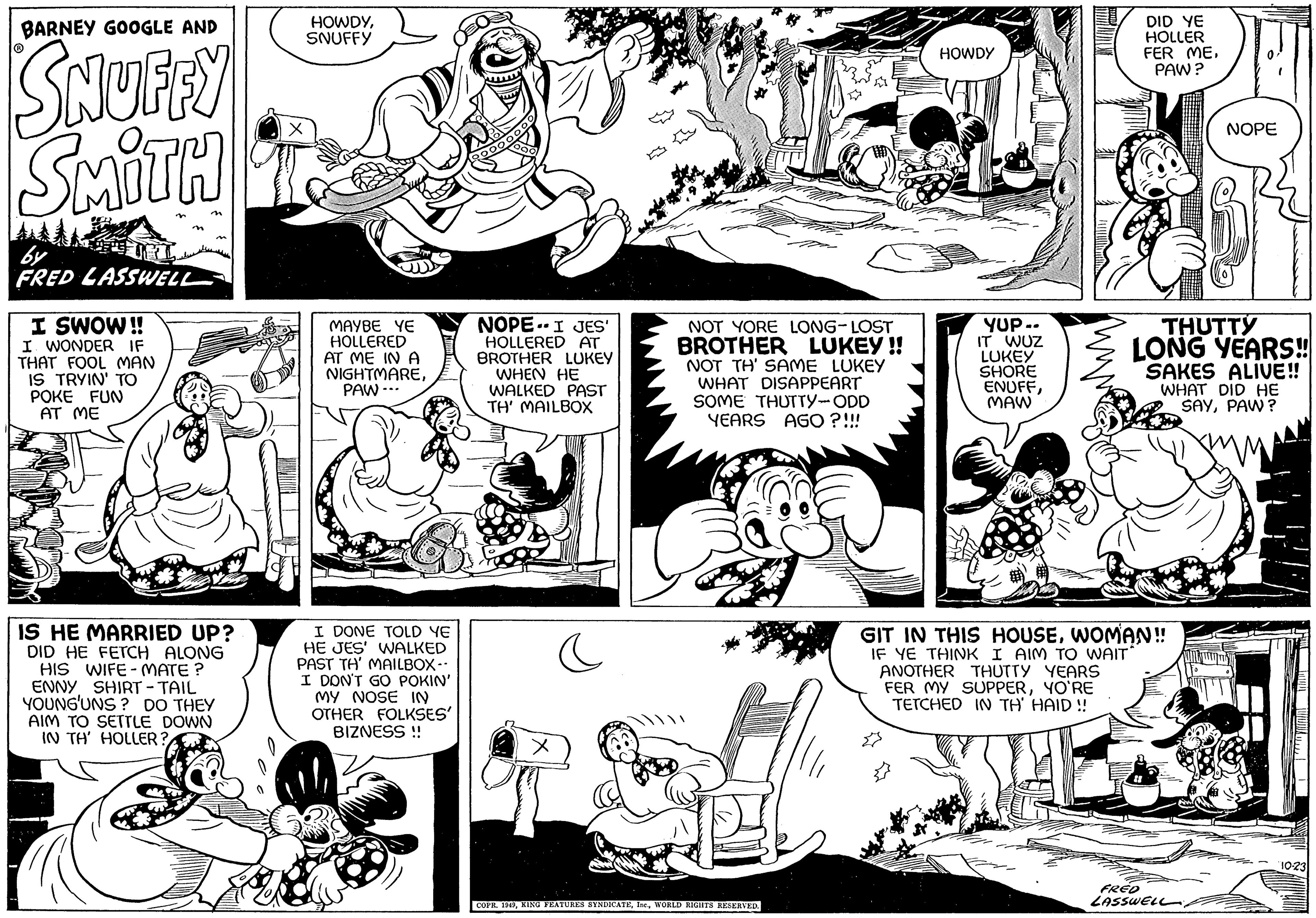 Font OCR: BARNEY GOOGLE AND SNUFFY SMITH by FRED LASSWELL I SWOW!! I WONDER IF THAT FOOL MAN IS TRYIN' TO POKE FUN AT ME IS HE MARRIED UP? DID HE FETCH ALONG HIS WIFE-MATE? ENNY SHIRT - TAIL YOUNG'UNS? DO THEY AIM TO SETTLE DOWN IN TH' HOLLER? HOWDYSNUFFY MAYBE YE HOLLERED AT ME IN A NIGHTMAREPAW... I DONE TOLD YE HE JES' WALKED PAST TH' MAILBOX -- I DON'T GO POKIN' MY NOSE IN OTHER FOLKSES' BIZNESS !! NOPE I JES' HOLLERED AT BROTHER LUKEY WHEN HE WALKED PAST TH' MAILBOX c NOT YORE LONG-LOST BROTHER LUKEY!! NOT TH' SAME LUKEY WHAT DISAPPEART SOME THUTTY-ODD YEARS AGO ?!!! COPR. 1949WORLD RIGHTS RESERVED. HOWDY YUP-- IT WUZ LUKEY SHORE ENUFFMAW DID YE HOLLER FER MEPAW? GIT IN THIS HOUSEWOMAN!! IF YE THINK I AIM TO WAIT ANOTHER THUTTY YEARS FER MY SUPPERYO'RE TETCHED IN TH' HAID!! P THUTTY LONG YEARS!! SAKES ALIVE!! WHAT DID HE SAYPAW? FRED LASSWELL NOPE 10-23 BARNEY GOOGLE AND SNUFFY SMITH by FRED LASSWELL I SWOW !! I WONDER IF THAT FOOL MAN IS TRYIN ' TO POKE FUN AT ME IS HE MARRIED UP ? DID HE FETCH ALONG HIS WIFE - MATE ? ENNY SHIRT - TAIL YOUNG'UNS ? DO THEY AIM TO SETTLE DOWN IN TH ' HOLLER ? HOWDYSNUFFY MAYBE YE HOLLERED AT ME IN A NIGHTMAREPAW ... I DONE TOLD YE HE JES ' WALKED PAST TH ' MAILBOX -- I DON'T GO POKIN ' MY NOSE IN OTHER FOLKSES ' BIZNESS !! NOPE I JES ' HOLLERED AT BROTHER LUKEY WHEN HE WALKED PAST TH ' MAILBOX c NOT YORE LONG - LOST BROTHER LUKEY !! NOT TH ' SAME LUKEY WHAT DISAPPEART SOME THUTTY - ODD YEARS AGO ? !!! COPR . 1949KING FEATURES SYNDICATEWORLD RIGHTS RESERVED . HOWDY YUP- IT WUZ LUKEY SHORE ENUFFMAW DID YE HOLLER FER MEPAW ? GIT IN THIS HOUSEWOMAN !! IF YE THINK I AIM TO WAIT ANOTHER THUTTY YEARS FER MY SUPPERYO'RE TETCHED IN TH ' HAID !! P THUTTY LONG YEARS !! SAKES ALIVE !! WHAT DID HE SAYPAW ? FRED LASSWELL NOPE 10-23