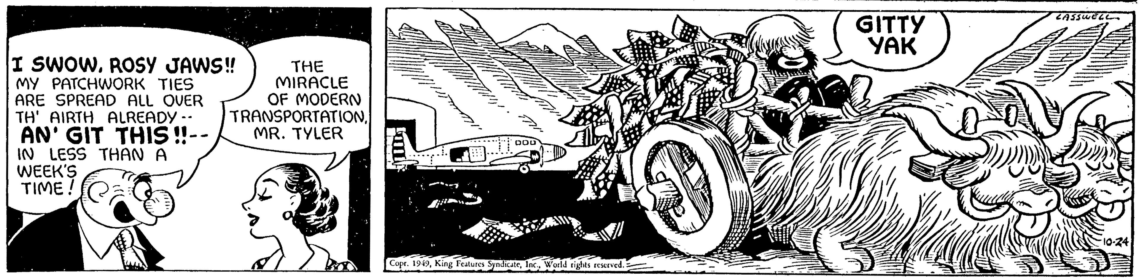 Automotive exterior OCR: I SWOWROSY JAWS!! MY PATCHWORK TIES ARE SPREAD ALL OVER TH' AIRTH ALREADY -- AN' GIT THIS!! IN LESS THAN A WEEK'S TIME ! THE MIRACLE OF MODERN TRANSPORTATIONMR. TYLER OLA // D DOD Copr. 1949World rights reserved. GITTY YAK AN LASSWELL ·10-24 I SWOWROSY JAWS !! MY PATCHWORK TIES ARE SPREAD ALL OVER TH ' AIRTH ALREADY -- AN ' GIT THIS !! IN LESS THAN A WEEK'S TIME ! THE MIRACLE OF MODERN TRANSPORTATIONMR . TYLER OLA // D DOD Copr . 1949King Features SyndicateWorld rights reserved . GITTY YAK AN LASSWELL · 10-24