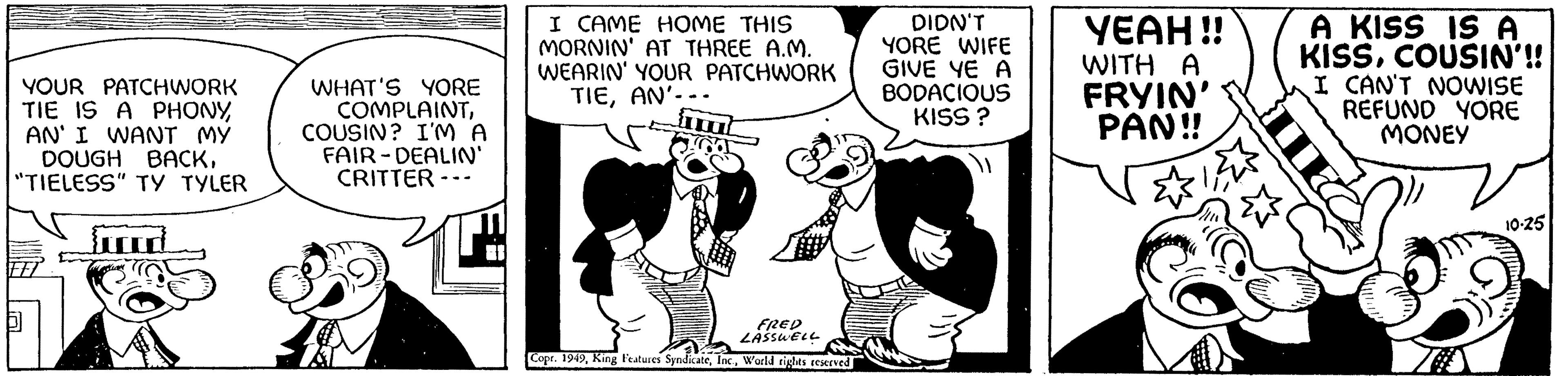 Sharing OCR: YOUR PATCHWORK TIE IS A PHONYAN' I WANT MY DOUGH BACK"TIELESS" TY TYLER 5 ird clip WHAT'S YORE COMPLAINTCOUSIN? I'M A FAIR-DEALIN' CRITTER- I CAME HOME THIS MORNIN' AT THREE A.M. WEARIN' YOUR PATCHWORK TIEAN'--. FRED LASSWELL Copr. 1949World rights reserved DIDN'T YORE WIFE GIVE YE A BODACIOUS KISS? YEAH!! WITH A FRYIN' PAN!! A KISS IS A KISSCOUSIN'!! I CAN'T NOWISE REFUND YORE MONEY 10-25 YOUR PATCHWORK TIE IS A PHONYAN ' I WANT MY DOUGH BACK" TIELESS " TY TYLER 5 ird clip WHAT'S YORE COMPLAINTCOUSIN ? I'M A FAIR - DEALIN ' CRITTER I CAME HOME THIS MORNIN ' AT THREE A.M. WEARIN ' YOUR PATCHWORK TIEAN ' -- . FRED LASSWELL Copr . 1949King Features SyndicateWorld rights reserved DIDN'T YORE WIFE GIVE YE A BODACIOUS KISS ? YEAH !! WITH A FRYIN ' PAN !! A KISS IS A KISSCOUSIN ' !! I CAN'T NOWISE REFUND YORE MONEY 10-25