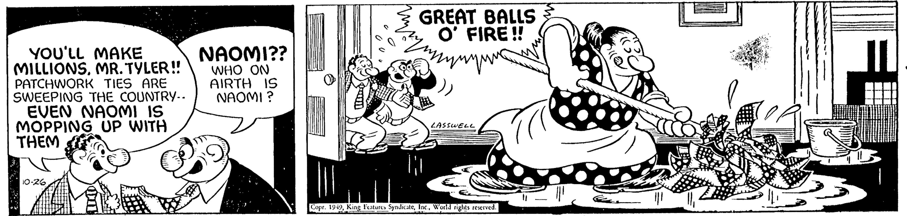 Art OCR: YOU'LL MAKE MILLIONSMR. TYLER!! PATCHWORK TIES ARE SWEEPING THE COUNTRY.. EVEN NAOMI IS MOPPING UP WITH THEM 10-26 NAOMI?? WHO ON AIRTH IS NAOMI ? 11800 myny GREAT BALLS O' FIRE!! ||1 LASSWELL Copr. 1949World rights reserved. YOU'LL MAKE MILLIONSMR . TYLER !! PATCHWORK TIES ARE SWEEPING THE COUNTRY .. EVEN NAOMI IS MOPPING UP WITH THEM 10-26 NAOMI ?? WHO ON AIRTH IS NAOMI ? 11800 myny GREAT BALLS O ' FIRE !! || 1 LASSWELL Copr . 1949King Features SyndicateWorld rights reserved .