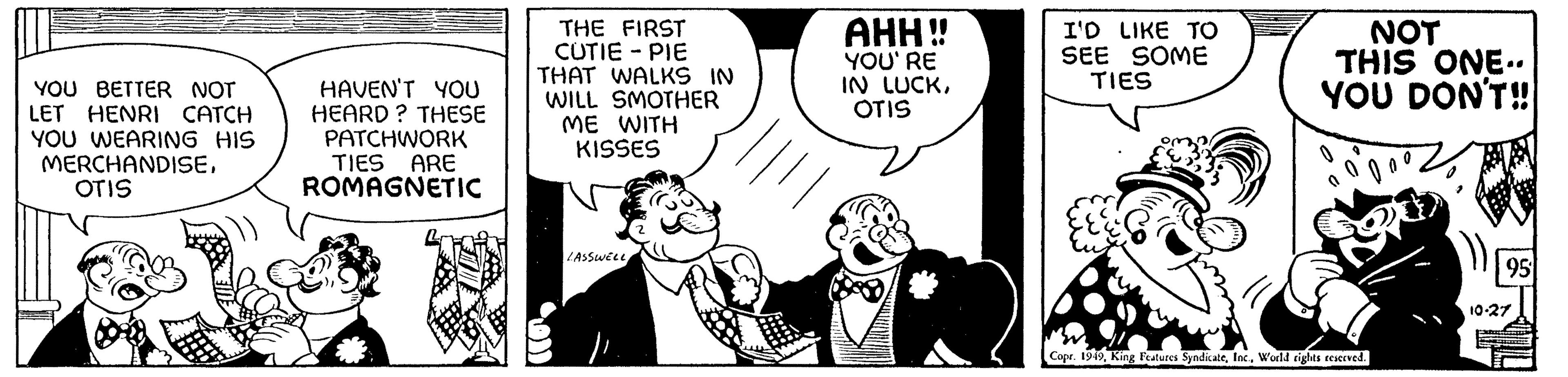 Art OCR: YOU BETTER NOT LET HENRI CATCH YOU WEARING HIS MERCHANDISEOTIS HAVEN'T YOU HEARD? THESE PATCHWORK TIES ARE ROMAGNETIC THE FIRST CUTIE - PIE THAT WALKS IN WILL SMOTHER ME WITH KISSES LASSWELL AHH!! YOU'RE IN LUCKOTIS I'D LIKE TO SEE SOME TIES NOT THIS ONE.. YOU DON'T!! Do Copr. 1949World rights reserved. 95 10-27 YOU BETTER NOT LET HENRI CATCH YOU WEARING HIS MERCHANDISEOTIS HAVEN'T YOU HEARD ? THESE PATCHWORK TIES ARE ROMAGNETIC THE FIRST CUTIE - PIE THAT WALKS IN WILL SMOTHER ME WITH KISSES LASSWELL AHH !! YOU'RE IN LUCKOTIS I'D LIKE TO SEE SOME TIES NOT THIS ONE .. YOU DON'T !! Do Copr . 1949King Features SyndicateWorld rights reserved . 95 10-27