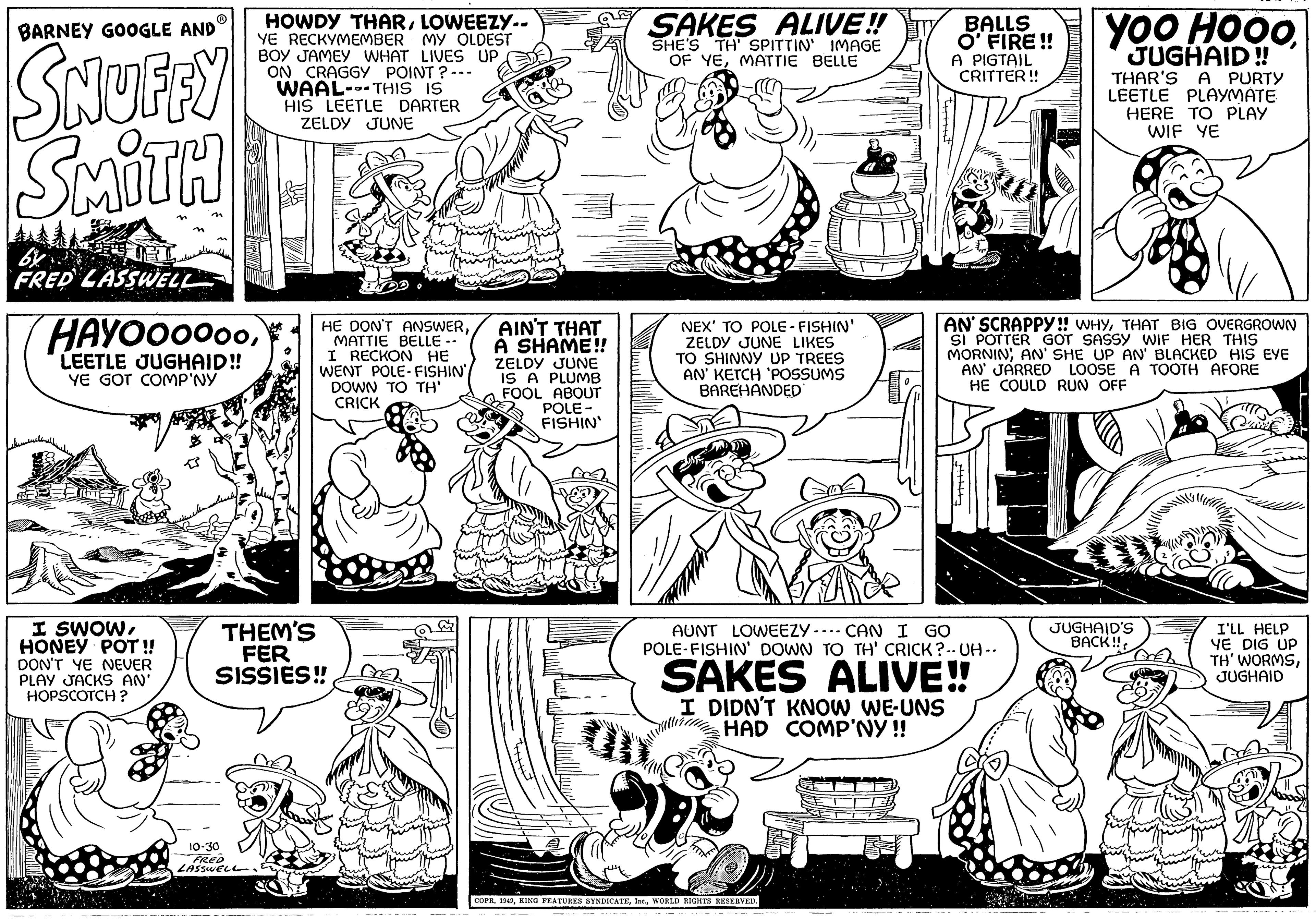 Line OCR: BARNEY GOOGLE AND SNUFFY SMITH URL by FRED LASSWELL HAYOOOOooLEETLE JUGHAID!! YE GOT COMP'NY I SWOWHONEY POT!! DON'T YE NEVER PLAY JACKS AN' HOPSCOTCH? HOWDY THARLOWEEZY.. YE RECKYMEMBER MY OLDEST BOY JAMEY WHAT LIVES UP ON CRAGGY POINT?--- WAAL-THIS IS HIS LEETLE DARTER ZELDY JUNE 10-30 FRED LASSWELL HE DON'T ANSWERMATTIE BELLE -- I RECKON HE WENT POLE-FISHIN' DOWN TO TH' CRICK THEM'S FER SISSIES!! AIN'T THAT A SHAME!! ZELDY JUNE IS A PLUMB FOOL ABOUT POLE- FISHIN' SAKES ALIVE!! SHE'S TH' SPITTIN' IMAGE OF YEMATTIE BELLE NEX' TO POLE-FISHIN' ZELDY JUNE LIKES TO SHINNY UP TREES AN' KETCH 'POSSUMS BAREHANDED BALLS O' FIRE!! A PIGTAIL CRITTER!! PARCE AUNT LOWEEZY. ---- CAN I GO POLE-FISHIN' DOWN TO TH' CRICK?--UH.. SAKES ALIVE!! I DIDN'T KNOW WE-UNS HAD COMP'NY!! COPR. 1949WORLD RIGHTS RESERVED. vied comm YOO HOOO Yoo JUGHAID!! THAR'S A PURTY LEETLE PLAYMATE AN' SCRAPPY!! WHYTHAT BIG OVERGROWN SI POTTER GOT SASSY WIF HER THIS MORNIN; AN' SHE UP AN' BLACKED HIS EYE AN' JARRED LOOSE A TOOTH AFORE HE COULD RUN OFF HERE TO PLAY WIF YE JUGHAID'S BACK!! I'LL HELP YE DIG UP TH' WORMSJUGHAID BARNEY GOOGLE AND SNUFFY SMITH URL by FRED LASSWELL HAYOOOOooLEETLE JUGHAID !! YE GOT COMP'NY I SWOWHONEY POT !! DON'T YE NEVER PLAY JACKS AN ' HOPSCOTCH ? HOWDY THARLOWEEZY .. YE RECKYMEMBER MY OLDEST BOY JAMEY WHAT LIVES UP ON CRAGGY POINT ? --- WAAL - THIS IS HIS LEETLE DARTER ZELDY JUNE 10-30 FRED LASSWELL HE DON'T ANSWERMATTIE BELLE -- I RECKON HE WENT POLE - FISHIN ' DOWN TO TH ' CRICK THEM'S FER SISSIES !! AIN'T THAT A SHAME !! ZELDY JUNE IS A PLUMB FOOL ABOUT POLE FISHIN ' SAKES ALIVE !! SHE'S TH ' SPITTIN ' IMAGE OF YEMATTIE BELLE NEX ' TO POLE - FISHIN ' ZELDY JUNE LIKES TO SHINNY UP TREES AN ' KETCH ' POSSUMS BAREHANDED BALLS O ' FIRE !! A PIGTAIL CRITTER !! PARCE AUNT LOWEEZY . ---- CAN I GO POLE - FISHIN ' DOWN TO TH ' CRICK ? -- UH .. SAKES ALIVE !! I DIDN'T KNOW WE - UNS HAD COMP'NY !! COPR . 1949KING FEATURES SYNDICATEWORLD RIGHTS RESERVED . vied comm YOO HOOO Yoo JUGHAID !! THAR'S A PURTY LEETLE PLAYMATE AN ' SCRAPPY !! WHYTHAT BIG OVERGROWN SI POTTER GOT SASSY WIF HER THIS MORNIN ; AN ' SHE UP AN ' BLACKED HIS EYE AN ' JARRED LOOSE A TOOTH AFORE HE COULD RUN OFF HERE TO PLAY WIF YE JUGHAID'S BACK !! I'LL HELP YE DIG UP TH ' WORMS