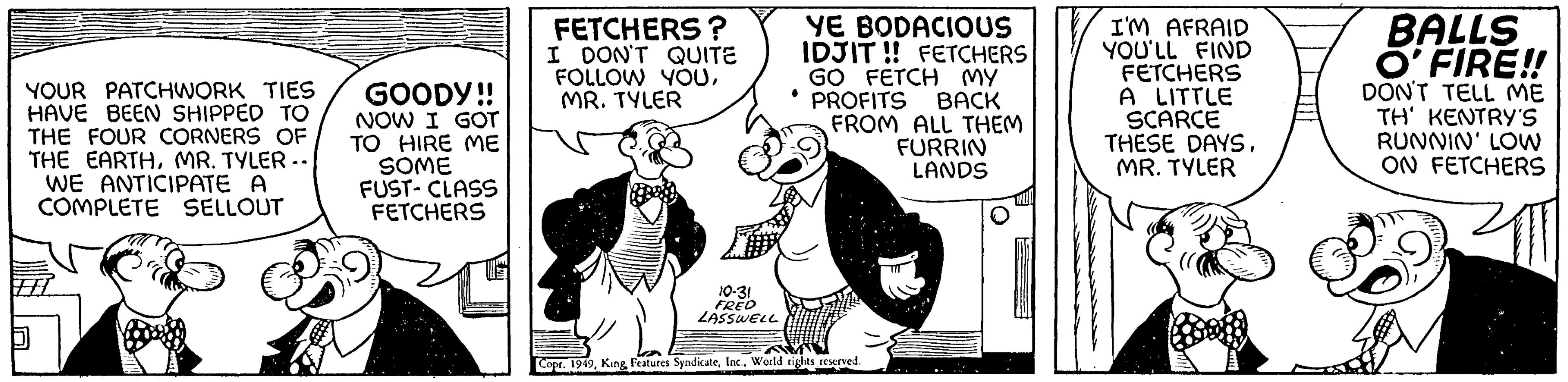 Illustration OCR: YOUR PATCHWORK TIES HAVE BEEN SHIPPED TO THE FOUR CORNERS OF THE EARTHMR. TYLER.. WE ANTICIPATE A COMPLETE SELLOUT GOODY!! NOW I GOT TO HIRE ME SOME FUST-CLASS FETCHERS FETCHERS? I DON'T QUITE FOLLOW YOUMR. TYLER 10-31 FRED LASSWELL YE BODACIOUS IDJIT!! FETCHERS GO FETCH MY PROFITS BACK FROM ALL THEM FURRIN LANDS Copr. 1949World rights reserved. I'M AFRAID YOU'LL FIND FETCHERS A LITTLE SCARCE THESE DAYSMR. TYLER BALLS O'FIRE!! DON'T TELL ME TH' KENTRY'S RUNNIN' LOW ON FETCHERS YOUR PATCHWORK TIES HAVE BEEN SHIPPED TO THE FOUR CORNERS OF THE EARTHMR . TYLER .. WE ANTICIPATE A COMPLETE SELLOUT GOODY !! NOW I GOT TO HIRE ME SOME FUST - CLASS FETCHERS FETCHERS ? I DON'T QUITE FOLLOW YOUMR . TYLER 10-31 FRED LASSWELL YE BODACIOUS IDJIT !! FETCHERS GO FETCH MY PROFITS BACK FROM ALL THEM FURRIN LANDS Copr . 1949King Features SyndicateWorld rights reserved . I'M AFRAID YOU'LL FIND FETCHERS A LITTLE SCARCE THESE DAYSMR . TYLER BALLS O'FIRE !! DON'T TELL ME TH ' KENTRY'S RUNNIN ' LOW ON FETCHERS