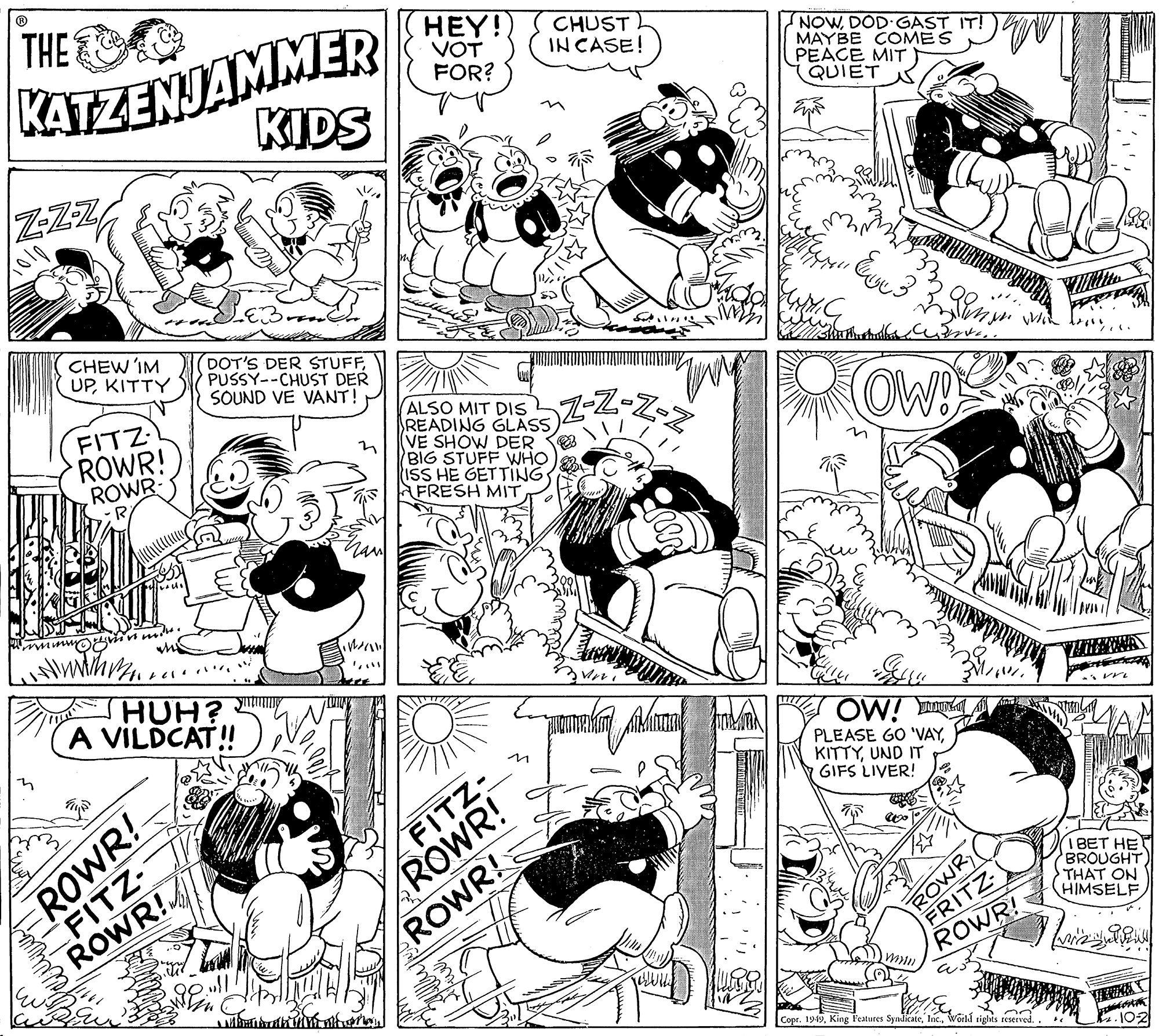 Cartoon OCR: THE KATZENJAMMER KIDS HEY! VOT FOR? CHUST IN CASE! NOWDOD GAST IT! MAYBE COMES PEACE MIT QUIET ZZZ CHEW'IM UPKITTY DOT'S DER STUFFPUSSY--CHUST DER SOUND VE VANT! FITZ ROWR! ROWR- ALSO MIT DIS READING GLASS(VE SHOW DER O BIG STUFF WHO ISS HE GETTING FRESH MIT OW HUH? A VILDCAT! OW! E PLEASE GO 'VAYUND IT GIFS LIVER! ZFITZ- ROWR! ROWR! ? ROWR FRITZ ROWR! I BET HE BROUGHT THAT ON HIMSELF min Copr. 1949World tights reserved. 102 THE KATZENJAMMER KIDS HEY! VOT FOR? CHUST IN CASE! NOWDOD GAST IT! MAYBE COMES PEACE MIT QUIET ZZZ CHEW'IM UPKITTY DOT'S DER STUFFPUSSY--CHUST DER SOUND VE VANT! FITZ ROWR! ROWR- ALSO MIT DIS READING GLASS(VE SHOW DER O BIG STUFF WHO ISS HE GETTING FRESH MIT OW HUH? A VILDCAT! OW! E PLEASE GO 'VAYUND IT GIFS LIVER! ZFITZ- ROWR! ROWR! ? ROWR FRITZ ROWR! I BET HE BROUGHT THAT ON HIMSELF min Copr. 1949King Features SyadicateWorld tights reserved. 102