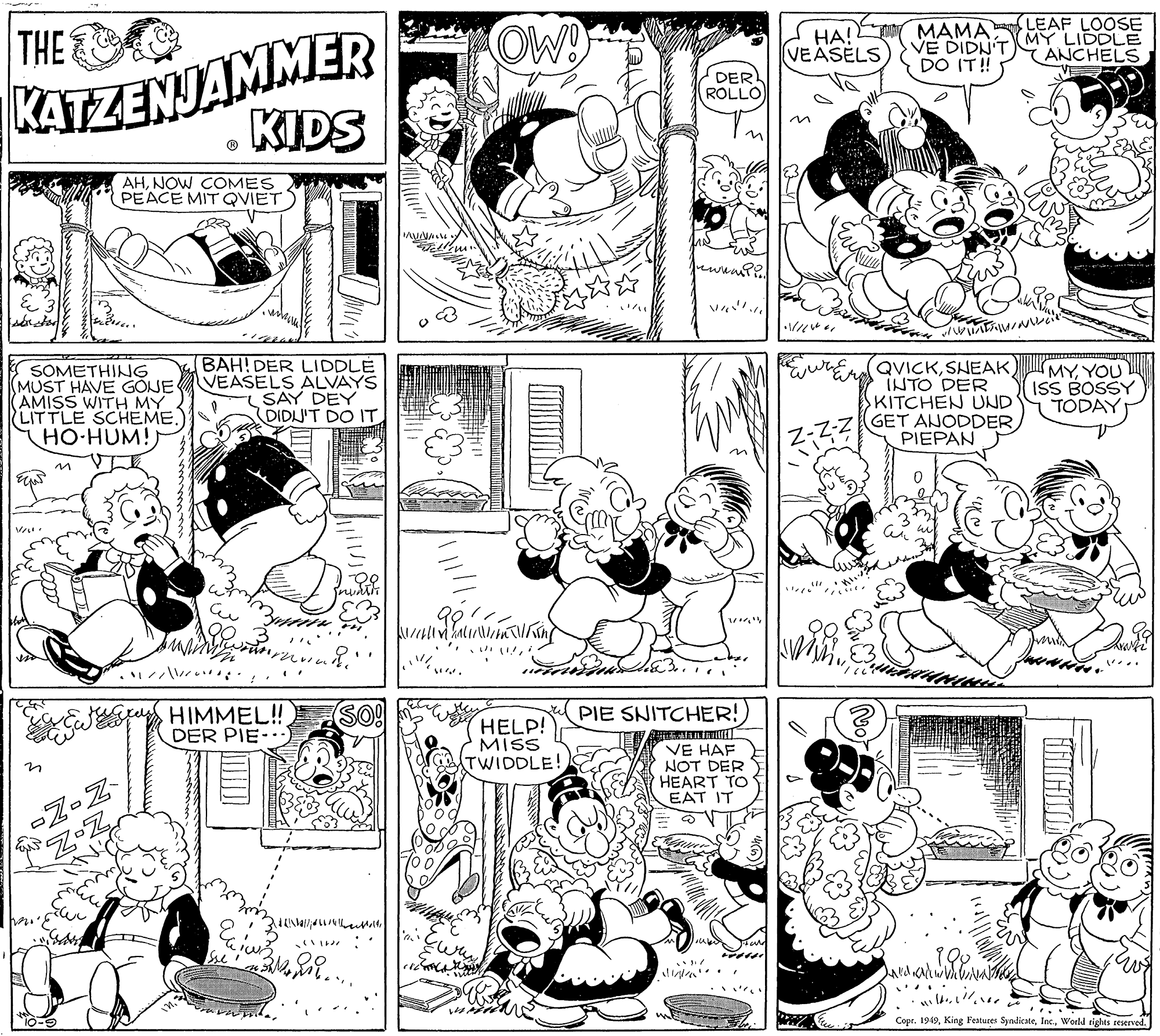 Organism OCR: THE OW T MAMA LEAF LOOSE VE DIDN'T DO IT! KATZENJAMMER KIDS ??! VEASELS (MY LIDDLE ANCHELS DER ROLLO AHNOW COMES PEACE MIT QVIET SOMETHING (MUST HAVE GÖJE AMISS WITH MY LITTLE SCHEME. HO-HUM! BAH! DER LIDDLE VEASELS ALVAYS SAY DEY DIDN'T DO IT QVICKSHEAK INTO DER KITCHEN UND GET ANODDER PIEPAN MYYOU ISS BOSSY TODAY /?r? HIMMEL!! DER PIE- SO! HELP! MISS TWIDDLE! PIE SNITCHER! VE HAF NOT DER HEART TO EAT IT G-OI. Copr. 1949World rights teserved. THE OW T MAMA LEAF LOOSE VE DIDN'T DO IT! KATZENJAMMER KIDS ??! VEASELS (MY LIDDLE ANCHELS DER ROLLO AHNOW COMES PEACE MIT QVIET SOMETHING (MUST HAVE GÖJE AMISS WITH MY LITTLE SCHEME. HO-HUM! BAH! DER LIDDLE VEASELS ALVAYS SAY DEY DIDN'T DO IT QVICKSHEAK INTO DER KITCHEN UND GET ANODDER PIEPAN MYYOU ISS BOSSY TODAY / ? r ? HIMMEL!! DER PIE- SO! HELP! MISS TWIDDLE! PIE SNITCHER! VE HAF NOT DER HEART TO EAT IT G-OI. Copr. 1949King Festures SyndicateWorld rights teserved.