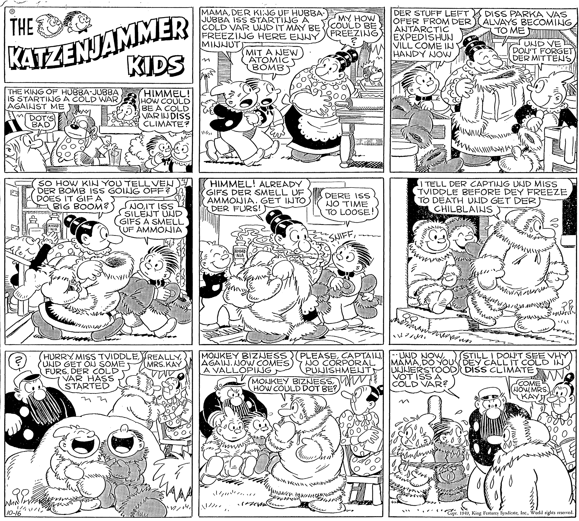 Art OCR: KATZENJAMMER KIDS MAMADER KI:JG UF HUBBA- JUBBA ISS STARTING A COLD VAR UNDIT MAY BECOULD BE FREEZING HERE ENNY MINNUT DER STUFF LEFT OFER FROM DER ANTARCTIC EXPEDISHUN VILL COME INT HANDY NOVW DISS PARKA VAS ALVAYS BECOMING TO ME MY HOW THE FREEZING MIT A NEW ATOMIC BOMBT UND VE DON'T FORGET DER MITTENS THE KING OF HUBBA-JUBBA IS STARTINJG A COLD WAR AGAINST ME DOT'S BAD) HIMMEL! HOW COULO BE A COLD VAR IN DISS CLIMATE? 3-2 ?? SO HOW KIN YOU TELLVEN DER BOMB ISS GOING OFF? DOES IT GIF A S BIG BOOM?S HIMMEL! ALREADY GIFS DER SMELL UF AMMONIA. GET INTO DER FURS! DERE ISS NO TIME TO LOOSE ! I TELL DER CAPTING UND MISS TVIDDLE BEFORE DEY FREEZE TO DEATH UND GET DER CHILBLAINS NOIT ISS SILENT UND GIFS A SMELL UF AMMONIA SNIFF?? HURRY MISS TVIDDLE(UND GET ON SOME FURS. DER COLD VAR HASS STARTED MOUKEY BIZHESS(PLEASEAGAIN. JOW COMES) NO CORPORAL A VALLOPING (STILL I DON'T SEE VHY MAMADO YOUSDEY CALL IT COLD IN MRS. KAY MONKEY BIZNESSHOW COULD DOT BE? PUNISHMENT UUNERSTOOD DISS CLIMATE VOT ISS A COLD VAR? NOOME WMRS KAY 10-16 Cupr. 1949World rights reserved. KATZENJAMMER KIDS MAMADER KI:JG UF HUBBA- JUBBA ISS STARTING A COLD VAR UNDIT MAY BECOULD BE FREEZING HERE ENNY MINNUT DER STUFF LEFT OFER FROM DER ANTARCTIC EXPEDISHUN VILL COME INT HANDY NOVW DISS PARKA VAS ALVAYS BECOMING TO ME MY HOW THE FREEZING MIT A NEW ATOMIC BOMBT UND VE DON'T FORGET DER MITTENS THE KING OF HUBBA-JUBBA IS STARTINJG A COLD WAR AGAINST ME DOT'S BAD) HIMMEL! HOW COULO BE A COLD VAR IN DISS CLIMATE? 3-2 ? ? SO HOW KIN YOU TELLVEN DER BOMB ISS GOING OFF? DOES IT GIF A S BIG BOOM?S HIMMEL! ALREADY GIFS DER SMELL UF AMMONIA. GET INTO DER FURS! DERE ISS NO TIME TO LOOSE ! I TELL DER CAPTING UND MISS TVIDDLE BEFORE DEY FREEZE TO DEATH UND GET DER CHILBLAINS NOIT ISS SILENT UND GIFS A SMELL UF AMMONIA SNIFF? ? HURRY MISS TVIDDLE(UND GET ON SOME FURS. DER COLD VAR HASS STARTED MOUKEY BIZHESS(PLEASECAPTAI : UND NOWAGAIN. JOW COMES) NO CORPORAL A VALLOPING (STILL I DON'T SEE VHY MAMADO YOUSDEY CALL IT COLD IN MRS. KAY MONKEY BIZNESSHOW COULD DOT BE? PUNISHMENT UUNERSTOOD DISS CLIMATE VOT ISS A COLD VAR? NOOME WMRS KAY 10-16 Cupr. 1949King Festures SyndicateWorld rights reserved.