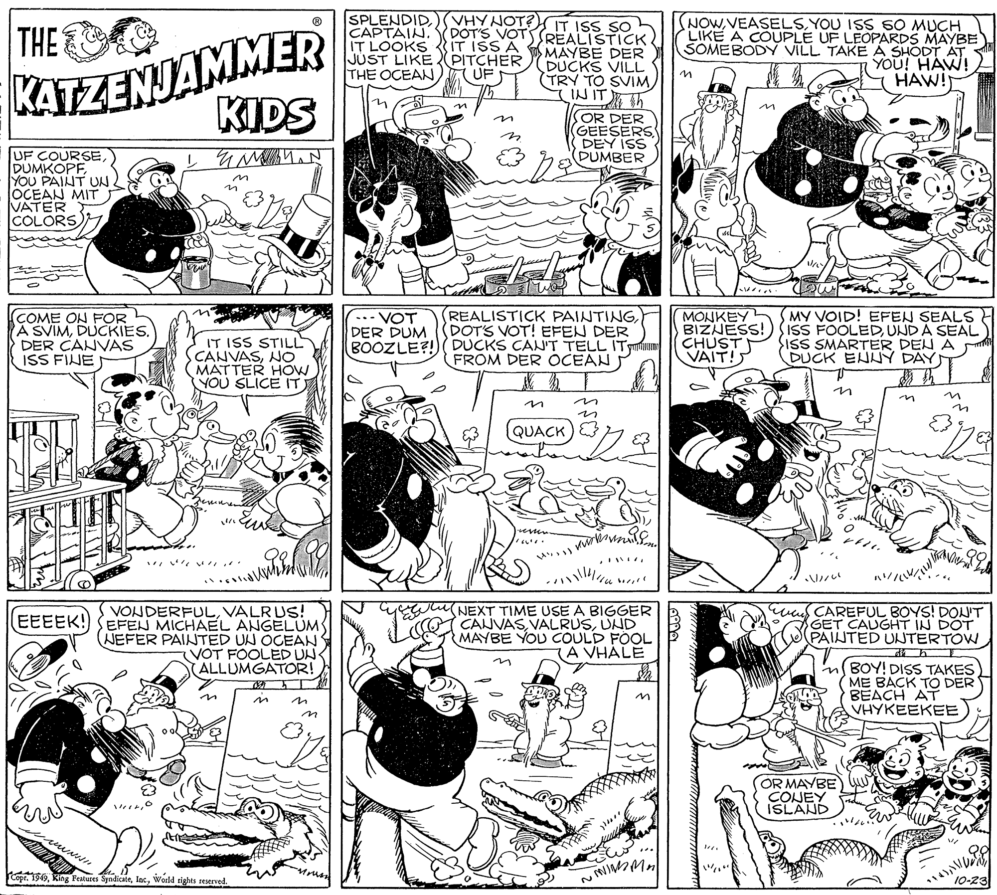 Mammal OCR: SPLENDIDKATZENJAMMER KIDS VHY NOT?IT ISS SO CAPTAIN. DOT'S VOTSSREALISTICK. IT LOOKS {IT ISS A MAYBE DER DUCKS VILL TRY TO SVIMINITh NOWYOU ISS 60 MUCH LIKE A COUPLE UF LEOPARDS MAYBE SOMEBODY VILL TAKE A SHODT AT YOU! HAW! HAW! THE JUST LIKE PITCHER THE OCEAN UF OR DER GEESERS DEY ISS DUMBER UF COURSEYOU PAINT UN. OCEAN MIT VATER COLORS (COME ON FOR A SVIMDUCKIES. DER CANVAS ISS FINE IT ISS STILL CANVASNO MATTER HOW YOU SLICE IT .. VOT DER DUM BOOZLE?! REALISTICK PAINTING(DOT'S VOT! EFEN DER DUCKS CAN'T TELL ITmons FROM DER OCEAN MONKEY BIZNESS! CHUST VAIT! MY VOID! EFEN SEALS IsS FOOLEDUNDA SEAL SISS SMARTER DEN A DUCK ENNY DAY in ? in QUACK terver VONDERFULVALRUS! EEEEK!) SEFEN MICHAEL ANGELUM NEFER PAINTED UN OCEAN VOT FOOLED UN- ALLUMGATOR! (NEXT TIME USE A BIGGER CANVASUND MAYBE YOU COULD FOOL (A VHALE was CAREFUL BOYS! DONT GET CAUGHT IN DOT PAINTED UNTERTOW in BOY! DISS TAKES ME BACK TO DER BEACH AT VHYKEEKEE in in OR MAYBE) CONEY ISLAND opr. 199World tights reserved. wem 10-23 SPLENDIDKATZENJAMMER KIDS VHY NOT?IT ISS SO CAPTAIN. DOT'S VOTSSREALISTICK. IT LOOKS {IT ISS A MAYBE DER DUCKS VILL TRY TO SVIMINITh NOWYOU ISS 60 MUCH LIKE A COUPLE UF LEOPARDS MAYBE SOMEBODY VILL TAKE A SHODT AT YOU! HAW! HAW! THE JUST LIKE PITCHER THE OCEAN UF OR DER GEESERS DEY ISS DUMBER UF COURSEYOU PAINT UN. OCEAN MIT VATER COLORS (COME ON FOR A SVIMDUCKIES. DER CANVAS ISS FINE IT ISS STILL CANVASNO MATTER HOW YOU SLICE IT .. VOT DER DUM BOOZLE?! REALISTICK PAINTING(DOT'S VOT! EFEN DER DUCKS CAN'T TELL ITmons FROM DER OCEAN MONKEY BIZNESS! CHUST VAIT! MY VOID! EFEN SEALS IsS FOOLEDUNDA SEAL SISS SMARTER DEN A DUCK ENNY DAY in ? in QUACK terver VONDERFULVALRUS! EEEEK!) SEFEN MICHAEL ANGELUM NEFER PAINTED UN OCEAN VOT FOOLED UN- ALLUMGATOR! (NEXT TIME USE A BIGGER CANVASUND MAYBE YOU COULD FOOL (A VHALE was CAREFUL BOYS! DONT GET CAUGHT IN DOT PAINTED UNTERTOW in BOY! DISS TAKES ME BACK TO DER BEACH AT VHYKEEKEE in in OR MAYBE) CONEY ISLAND opr. 199King Festures SyndicateWorld tights reserved. wem 10-23