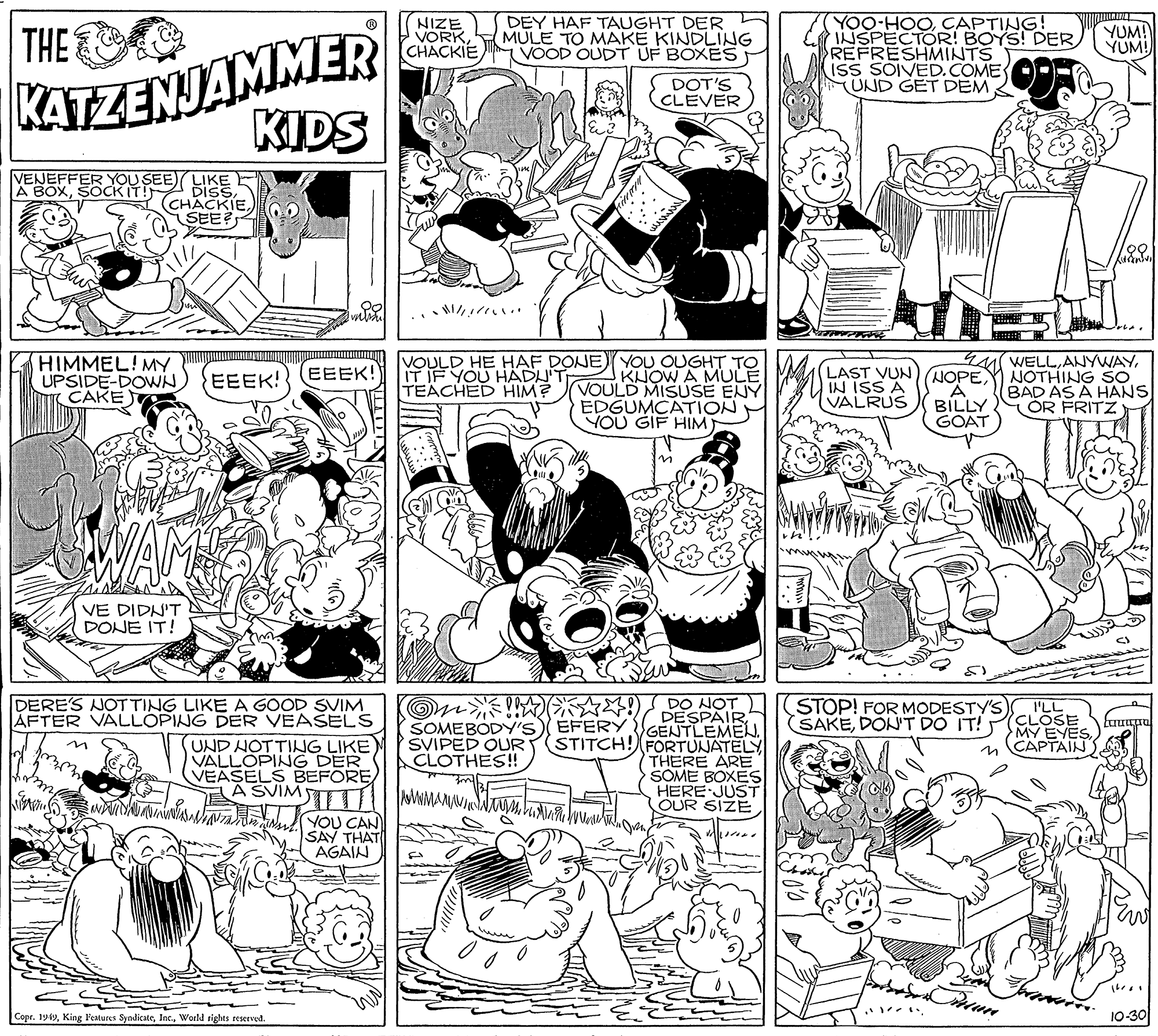 Font OCR: THE KATZENJAMMER KIDS NIZE VORKCHACKIE DEY HAF TAUGHT DER MULE TO MAKE KINDLING VOOD OUDT UF BOXES YOO-HOOCAPTING! NSPECTOR! BOYS! DER REFRESHMINTS ISS SOIVED.COME UND GET DEM YUM! YUM! DOT'S (CLEVER VENEFFER YOU SEE LIKE A BOXSEE HIMMEL! MY. UPSIDE-DOWN CAKE VOULD HE HAF DONE) YOU OUGHT TO KUOW A MULE VOULD MISÚSE ENY EDGUMCATION YOU GIF HIM LAST VUN) NOPE?ISS A VALRUS M WELLNOTHING SO BAD AS A HANS OR FRITZ EEEK! EEEK! IT IF YOU HAÄDUT TEACHED HIM? BILLY GO?T VE DIDN'T DONE IT! DERE'S NOT TING LIKE A GOOD SVIM AFTER VALLOPING DER VEASELS UND NOTTING LIKE) VALLOPING DER VEASELS BEFÖRE A SVIMTT O??? SOMEBODY'S EFERY SVIPED OUR CLOTHES!! STOP! FOR MODESTY'S SAKEDON'T DO IT! I'LL CLOSE MY EYESCAPTAIN DESPAIR GENTLEMEL STITCH! FORTUNATELY THERE ARE SOME BOXES HERE JUST OUR SIZE YOU CAN SAY THAT AGAIN Copr. 1949World rights reserved. 10-30 THE KATZENJAMMER KIDS NIZE VORKCHACKIE DEY HAF TAUGHT DER MULE TO MAKE KINDLING VOOD OUDT UF BOXES YOO-HOOCAPTING! NSPECTOR! BOYS! DER REFRESHMINTS ISS SOIVED.COME UND GET DEM YUM! YUM! DOT'S (CLEVER VENEFFER YOU SEE LIKE A BOXSOCKIT! Diss2 (CHACKIESEE HIMMEL! MY. UPSIDE-DOWN CAKE VOULD HE HAF DONE) YOU OUGHT TO KUOW A MULE VOULD MISÚSE ENY EDGUMCATION YOU GIF HIM LAST VUN) NOPE? ISS A VALRUS M WELLNOTHING SO BAD AS A HANS OR FRITZ EEEK! EEEK! IT IF YOU HAÄDUT TEACHED HIM? BILLY GO?T VE DIDN'T DONE IT! DERE'S NOT TING LIKE A GOOD SVIM AFTER VALLOPING DER VEASELS UND NOTTING LIKE) VALLOPING DER VEASELS BEFÖRE A SVIMTT O ? ?? SOMEBODY'S EFERY SVIPED OUR CLOTHES!! STOP! FOR MODESTY'S SAKEDON'T DO IT! I'LL CLOSE MY EYESCAPTAIN DESPAIR GENTLEMEL STITCH! FORTUNATELY THERE ARE SOME BOXES HERE JUST OUR SIZE YOU CAN SAY THAT AGAIN Copr. 1949King Features SyndicateWorld rights reserved. 10-30