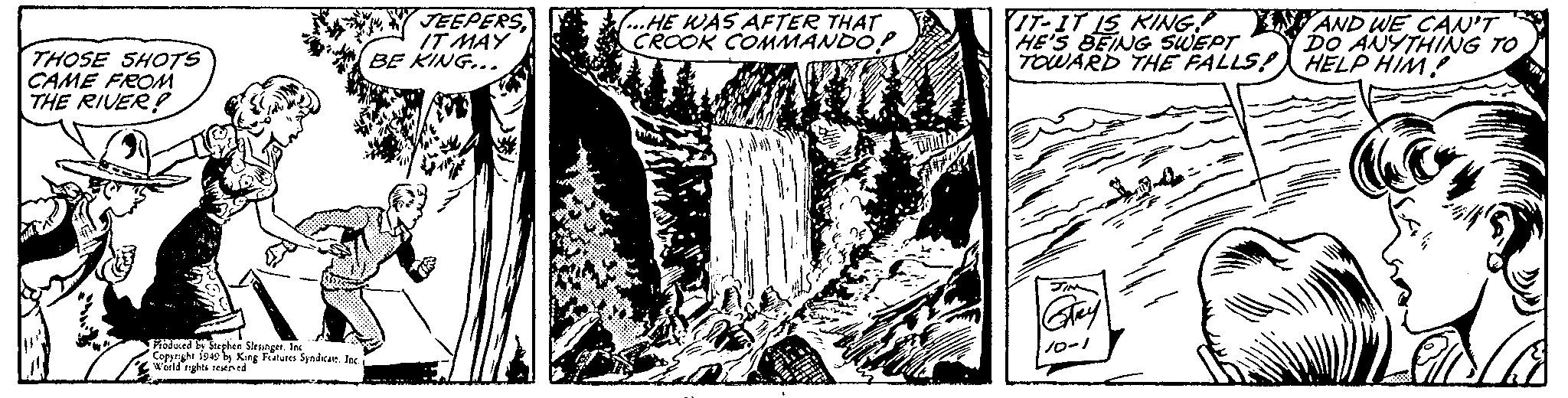 Pattern OCR: THOSE SHOTS CAME FROM THE RIVER WA Produced by Stephen Slesinger. Inc Copyright 1949 by King Features Syndicate. Inc. i World rights reserved JEEPERSIT MAY BE KING... ...HE WAS AFTER THAT CROOK COMMANDO? DAN IT-IT IS KING? HE'S BEING SWEPT TOWARD THE FALLS! Strey 10-1 AND WE CAN'T DO ANYTHING TO HELP HIM? THOSE SHOTS CAME FROM THE RIVER WA Produced by Stephen Slesinger . Inc Copyright 1949 by King Features Syndicate . Inc. i World rights reserved JEEPERSIT MAY BE KING ... ... HE WAS AFTER THAT CROOK COMMANDO ? DAN IT - IT IS KING ? HE'S BEING SWEPT TOWARD THE FALLS ! Strey 10-1 AND WE CAN'T DO ANYTHING TO HELP HIM ?
