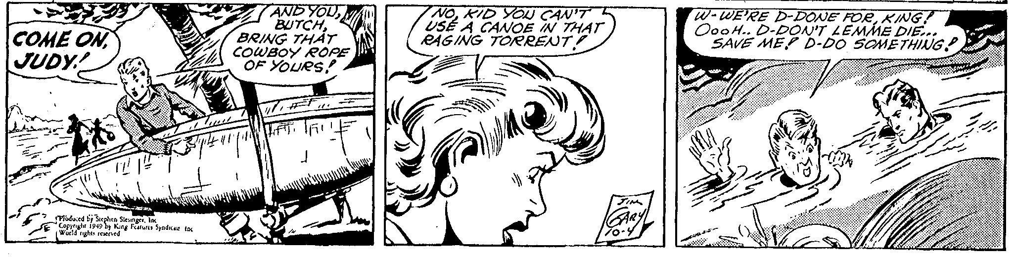 Cartoon OCR: COME ON JUDY! Produced by Stephen SlesingerInc Copyright 1949 by King Features Syndicate. Inc World rights reserved AND YOUBRING THAT COWBOY ROPE OF YOURS! LIFT. 1/ NOKID YOU CAN'T USE A CANOE IN THAT RAGING TORRENT! JIM GARY 70-4 W-WE'RE D-DONE FORKING! OooH.. D-DON'T LEMME DIE... SAVE ME D-DO SOMETHING COME ON JUDY ! Produced by Stephen SlesingerInc Copyright 1949 by King Features Syndicate . Inc World rights reserved AND YOUBRING THAT COWBOY ROPE OF YOURS ! LIFT . 1 / NOKID YOU CAN'T USE A CANOE IN THAT RAGING TORRENT ! JIM GARY 70-4 W - WE'RE D - DONE FORKING ! OooH .. D - DON'T LEMME DIE ... SAVE ME D - DO SOMETHING