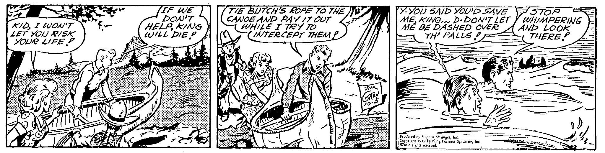 Mammal OCR: KIDI WON'T LET YOU RISK YOUR LIFE IF WE DON'T HELPKING WILL DIEP Z TIE BUTCH'S ROPE TO THE CANOE AND PAY IT OUT WHILE I TRY TO INTERCEPT THEM? So TIM GARY 10.5 Y-YOU SAID YOU'D SAVE MEKING D-DON'T LET MÉ BE DASHED OVER TH' FALLSInc. Copyright 1949 by King Features SyndicateInc. World rights reserved. STOP WHIMPERING AND LOOK THERE? 20 novad KIDI WON'T LET YOU RISK YOUR LIFE IF WE DON'T HELPKING WILL DIEP Z TIE BUTCH'S ROPE TO THE CANOE AND PAY IT OUT WHILE I TRY TO INTERCEPT THEM ? So TIM GARY 10.5 Y - YOU SAID YOU'D SAVE MEKING D - DON'T LET MÉ BE DASHED OVER TH ' FALLSProduced by Stephen SlesingerInc. Copyright 1949 by King Features SyndicateInc. World rights reserved . STOP WHIMPERING AND LOOK THERE ? 20 novad