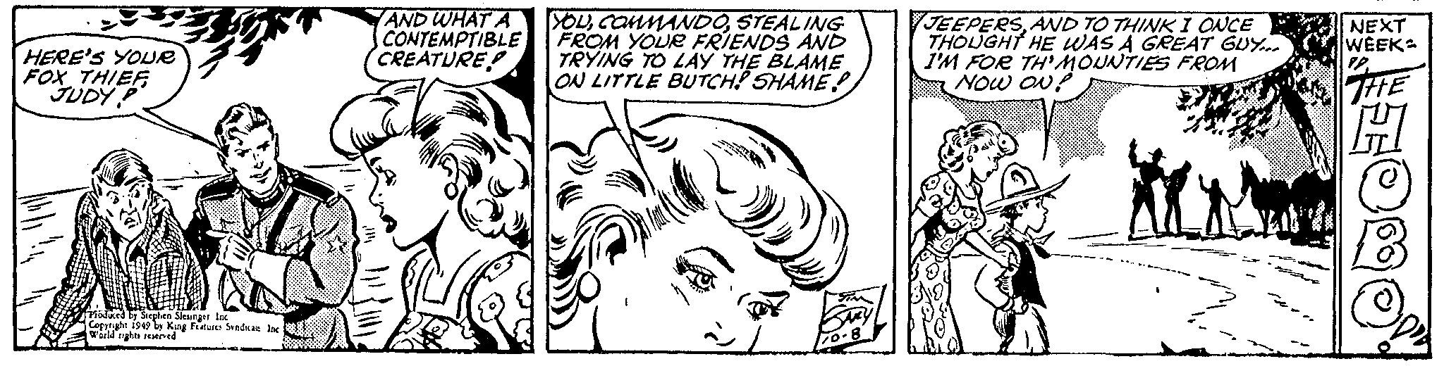 Font OCR: HERE'S YOUR FOX THIEFJUDY P Produced by Stephen Siesinger. Inc Copyright 1949 by King Features Syndicate Inc World rights reserved AND WHAT A CONTEMPTIBLE CREATURE YOUSTEALING FROM YOUR FRIENDS AND TRYING TO LAY THE BLAME ON LITTLE BUTCH! SHAME à SARY JEEPERSAND TO THINK I ONCE THOUGHT HE WAS A GREAT GUY... I'M FOR TH'MOUNTIES FROM NOW ON? NEXT WEEK PP. THE OB HERE'S YOUR FOX THIEFJUDY P Produced by Stephen Siesinger . Inc Copyright 1949 by King Features Syndicate Inc World rights reserved AND WHAT A CONTEMPTIBLE CREATURE YOUSTEALING FROM YOUR FRIENDS AND TRYING TO LAY THE BLAME ON LITTLE BUTCH ! SHAME à SARY JEEPERSAND TO THINK I ONCE THOUGHT HE WAS A GREAT GUY ... I'M FOR TH'MOUNTIES FROM NOW ON ? NEXT WEEK PP . THE OB