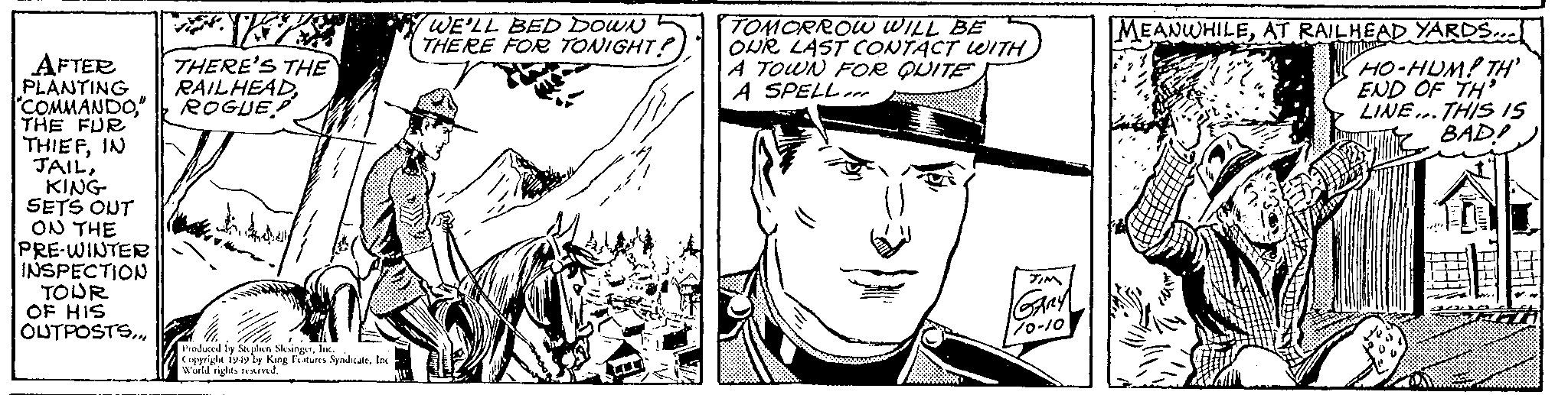 Mammal OCR: +F AFTER THERE'S THE PLANTING RAILHEAD" ROGUE THE FUR THIEFIN JAILKING SETS OUT ON THE PRE-WINTER INSPECTION TOUR OF HIS OUTPOSTSInc. Copyright 1949 by King Features SyndicateInc World rights reserved. WE'LL BED DOWN THERE FOR TONIGHT? TOMORROW WILL BE OUR LAST CONTACT WITH A TOWN FOR QUITE A SPELL JIM GARY 1/0-10 MEANWHILEAT RAILHEAD YARDS... HO-HUM! TH' END OF TH LINE. THIS IS BAD! + F AFTER THERE'S THE PLANTING RAILHEAD" COMMANDO" ROGUE THE FUR THIEFIN JAILKING SETS OUT ON THE PRE - WINTER INSPECTION TOUR OF HIS OUTPOSTSProduced by Stephen SlesingerInc. Copyright 1949 by King Features SyndicateInc World rights reserved . WE'LL BED DOWN THERE FOR TONIGHT ? TOMORROW WILL BE OUR LAST CONTACT WITH A TOWN FOR QUITE A SPELL JIM GARY 1 / 0-10 MEANWHILEAT RAILHEAD YARDS ... HO - HUM ! TH ' END OF TH LINE . THIS IS BAD !