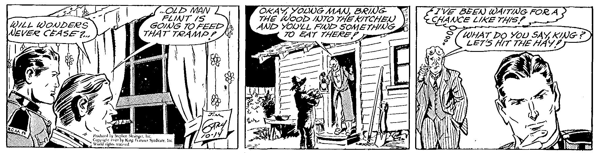 Line art OCR: WILL WONDERS WEVER CEASE?... ...OLD MAN FLINT IS GOING TO FEED THAT TRAMPP Produced by Stephen SlesingerInc. Copyright 1949 by King Features Syndicate. Inc. World rights reserved. JIN SARY 70.14 OKAYBRING THE WOOD INTO THE KITCHEN AND YOU'LL FIND SOMETHING TO EAT THERE! I'VE BEEN WAITING FOR A CHANCE LIKE THIS! WHAT DO YOU SAYKING? LET'S HIT THE HAY! WILL WONDERS WEVER CEASE ? ... ... OLD MAN FLINT IS GOING TO FEED THAT TRAMPP Produced by Stephen SlesingerInc. Copyright 1949 by King Features Syndicate . Inc. World rights reserved . JIN SARY 70.14 OKAYYOUNG MANBRING THE WOOD INTO THE KITCHEN AND YOU'LL FIND SOMETHING TO EAT THERE ! I'VE BEEN WAITING FOR A CHANCE LIKE THIS ! WHAT DO YOU SAYKING ? LET'S HIT THE HAY !