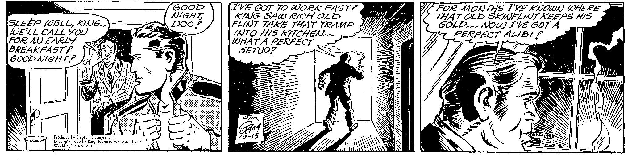 Line art OCR: SLEEP WELLKING.. WE'LL CALL YOU FOR AN EARLY BREAKFAST! GOOD NIGHT? Produced by Stephen SlesingerInc. Copyright 1949 by King Features Syndicate. Inc/ World rights reserved GOOD NIGHTDOC? I'VE GOT TO WORK FAST! KING SAW RICH OLD FLINT TAKE THAT TRAMP INTO HIS KITCHEN WHAT A PERFECT SETUP! JIM Gary 10-15 FOR MONTHS I'VE KNOWN WHERE THAT OLD SKINFLINT KEEPS HIS GOLD NOW I'VE GOT A PERFECT ALIBI? HEL SLEEP WELLKING .. WE'LL CALL YOU FOR AN EARLY BREAKFAST ! GOOD NIGHT ? Produced by Stephen SlesingerInc. Copyright 1949 by King Features Syndicate . Inc / World rights reserved GOOD NIGHTDOC ? I'VE GOT TO WORK FAST ! KING SAW RICH OLD FLINT TAKE THAT TRAMP INTO HIS KITCHEN WHAT A PERFECT SETUP ! JIM Gary 10-15 FOR MONTHS I'VE KNOWN WHERE THAT OLD SKINFLINT KEEPS HIS GOLD NOW I'VE GOT A PERFECT ALIBI ? HEL