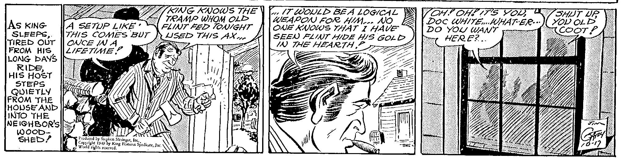 Line art OCR: AS KING SLEEPSTIRED OUT FROM HIS LONG DAY'S RIDEHIS HOST STEPS QUIETLY FROM THE HOUSE AND INTO THE NEIGHBOR'S WOOD- SHED! A SETUP LIKE • THIS COMES BUT ONCE IN A LIFETIME? KING KNOWS THE TRAMP WHOM OLD FLINT FED TONIGHT USED THIS AXI Produced by Stephen SlesingerInc. Copyright 1949 by King Features SyndicateInc. World rights reserved. IT WOULD BE A LOGICAL WEAPON FOR HIM NO ONE KNOWS THAT I HAVE SEEN FLINT HIDE HIS GOLD IN THE HEARTH OH! OH! IT'S YOUDOC WHITE... WHAT ER DO YOU WANT HERE?... WBS 299 www. SHUT UP YOU OLD COOT! GARY 70-17 w AS KING SLEEPSTIRED OUT FROM HIS LONG DAY'S RIDEHIS HOST STEPS QUIETLY FROM THE HOUSE AND INTO THE NEIGHBOR'S WOOD SHED ! A SETUP LIKE • THIS COMES BUT ONCE IN A LIFETIME ? KING KNOWS THE TRAMP WHOM OLD FLINT FED TONIGHT USED THIS AXI Produced by Stephen SlesingerInc. Copyright 1949 by King Features SyndicateInc. World rights reserved . IT WOULD BE A LOGICAL WEAPON FOR HIM NO ONE KNOWS THAT I HAVE SEEN FLINT HIDE HIS GOLD IN THE HEARTH OH ! OH ! IT'S YOUDOC WHITE ... WHAT ER DO YOU WANT HERE ? ... WBS 299 www . SHUT UP YOU OLD COOT ! GARY 70-17 w