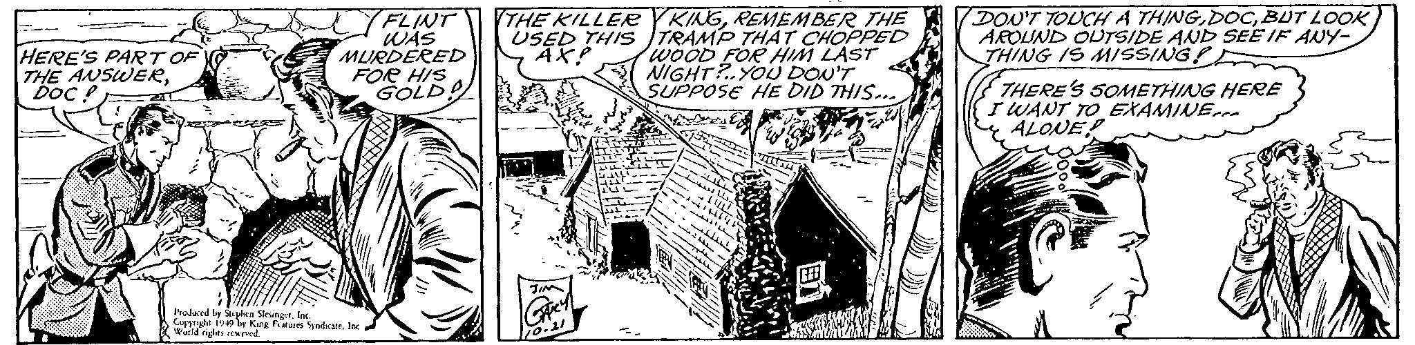 Monochrome OCR: HERE'S PART OF THE ANSWERDOC? FLINT WAS MURDERED FOR HIS GOLD! Produced by Stephen SlesingerInc. Copyright 1949 by King Features Syndicate. Inc World rights reserved. THE KILLERYKINGREMEMBER THE USED THIS TRAMP THAT CHOPPED AX! WOOD FOR HIM LAST NIGHT?..YOU DON'T SUPPOSE HE DID THIS.. Beste f JIM Grey 10.21 ???? . HAC +LULIT 1166641² ????? the BU DON'T TOUCH A THINGBUT LOOK AROUND OUTSIDE AND SEE IF ANY- THING IS MISSING!! THERE'S SOMETHING HERE I WANT TO EXAMINE ALONER HERE'S PART OF THE ANSWERDOC ? FLINT WAS MURDERED FOR HIS GOLD ! Produced by Stephen SlesingerInc. Copyright 1949 by King Features Syndicate . Inc World rights reserved . THE KILLERYKINGREMEMBER THE USED THIS TRAMP THAT CHOPPED AX ! WOOD FOR HIM LAST NIGHT ? .. YOU DON'T SUPPOSE HE DID THIS .. Beste f JIM Grey 10.21 ???? . HAC + LULIT 1166641² ????? the BU DON'T TOUCH A THINGBUT LOOK AROUND OUTSIDE AND SEE IF ANY THING IS MISSING !! THERE'S SOMETHING HERE I WANT TO EXAMINE ALONER