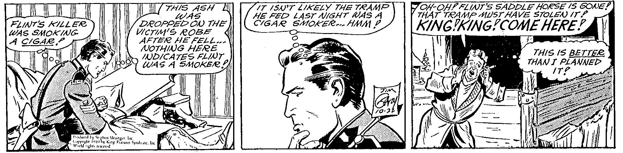 Font OCR: FLINT'S KILLER WAS SMOKING A CIGAR THIS ASH WAS DROPPED ON THE VICTIM'S ROBE AFTER HE FELL... NOTHING HERE INDICATES FLINT WAS A SMOKER! Produced by Stephen Slesinger. Inc. Copyright 1940 by King Features Syndicate. Inc. World rights reserved. IT ISN'T LIKELY THE TRAMP HE FED LAST NIGHT WAS A CIGAR SMOKER... HMM? TIM OH-OH! FLINT'S SADDLE HORSE IS GONE? THAT TRAMP MUST HAVE STOLEN IT? KING KING!COME HERE! THIS IS BETTER THAN I PLANNED IT? FLINT'S KILLER WAS SMOKING A CIGAR THIS ASH WAS DROPPED ON THE VICTIM'S ROBE AFTER HE FELL ... NOTHING HERE INDICATES FLINT WAS A SMOKER ! Produced by Stephen Slesinger . Inc. Copyright 1940 by King Features Syndicate . Inc. World rights reserved . IT ISN'T LIKELY THE TRAMP HE FED LAST NIGHT WAS A CIGAR SMOKER ... HMM ? TIM OH - OH ! FLINT'S SADDLE HORSE IS GONE ? THAT TRAMP MUST HAVE STOLEN IT ? KING KING ! COME HERE ! THIS IS BETTER THAN I PLANNED IT ?