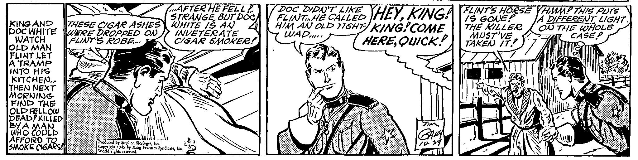 Finger OCR: KING AND DOC WHITE WATCH OLD MAN FLINT LET A TRAMP INTO HIS KITCHENTHEN NEXT MORNING FIND THE OLD FELLOW DEAD! KILLED BY A MAN WHO COULD AFFORD TO SMOKE CIGARS! THESE CIGAR ASHES WERE DROPPED ON FLINT'S ROBE..... AFTER HE FELL! STRANGEBUT DOC WHITE IS AN INVETERATE CIGAR SMOKER! Produced by Stephen SlesingerInc. Copyright 1949 by King Features SyndicateInc. World rights reserved. POODIDELIKED HEYKING! FLINT'S HORSE YHMM! THIS PUTS A THE KILLER MUST'VE TAKEN IT.P ON THE WHOLE CASE FLINTHE CALLED HIM AN OLD TIGHT KING!COME WAD!!!!! HEREQUICK! JIM GARY 10.29 KING AND DOC WHITE WATCH OLD MAN FLINT LET A TRAMP INTO HIS KITCHENTHEN NEXT MORNING FIND THE OLD FELLOW DEAD ! KILLED BY A MAN WHO COULD AFFORD TO SMOKE CIGARS ! THESE CIGAR ASHES WERE DROPPED ON FLINT'S ROBE ..... AFTER HE FELL ! STRANGEBUT DOC WHITE IS AN INVETERATE CIGAR SMOKER ! Produced by Stephen SlesingerInc. Copyright 1949 by King Features SyndicateInc. World rights reserved . POODIDELIKED HEYKING ! FLINT'S HORSE YHMM ! THIS PUTS A THE KILLER MUST'VE TAKEN IT.P ON THE WHOLE CASE FLINTHE CALLED HIM AN OLD TIGHT KING ! COME WAD !!!!! HEREQUICK ! JIM GARY 10.29
