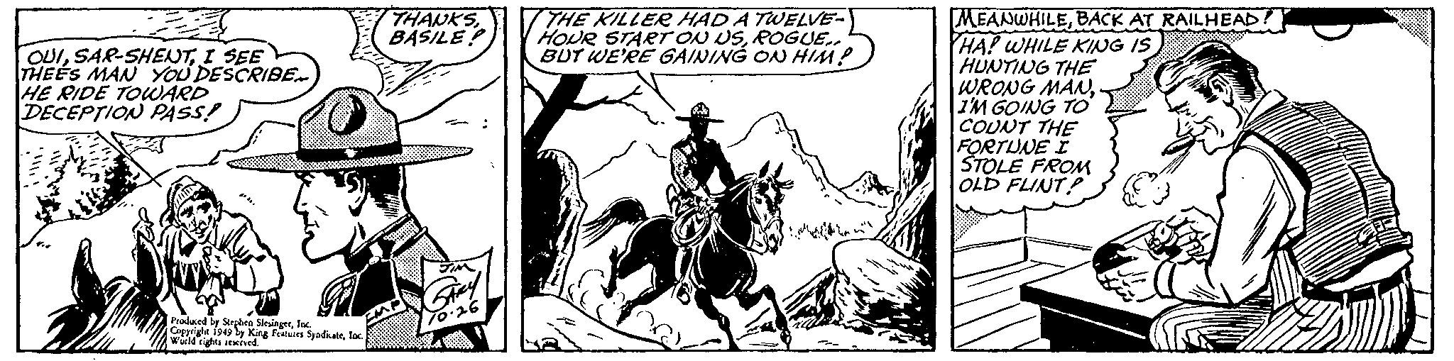 Drawing OCR: OUII SEE THEES MAN YOU DESCRIBE.... HE RIDE TOWARD DECEPTION PASS! Produced by Stephen SlesingerInc. Copyright 1949 by King Features SyndicateInc. World rights reserved. FM THANKSBASILE? JIM GARY 70.26 THE KILLER HAD A TWELVE- HOUR START ON USROGUE.. BUT WE'RE GAINING ON HIM? MEANWHILEBACK AT RAILHEAD HA! WHILE KING IS HUNTING THE WRONG MANI'M GOING TO COUNT THE FORTUNE I STOLE FROM OLD FLINT OUISAR - SHENTI SEE THEES MAN YOU DESCRIBE .... HE RIDE TOWARD DECEPTION PASS ! Produced by Stephen SlesingerInc. Copyright 1949 by King Features SyndicateInc. World rights reserved . FM THANKSBASILE ? JIM GARY 70.26 THE KILLER HAD A TWELVE HOUR START ON USROGUE .. BUT WE'RE GAINING ON HIM ? MEANWHILEBACK AT RAILHEAD HA ! WHILE KING IS HUNTING THE WRONG MANI'M GOING TO COUNT THE FORTUNE I STOLE FROM OLD FLINT