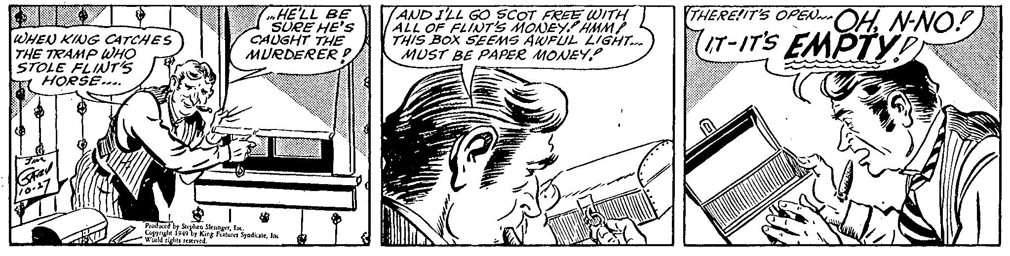 Art OCR: WHEN KING CATCHES THE TRAMP WHO STOLE FLINT'S HORSE.... GARY 110.27 HE'LL BE SURE HE'S CAUGHT THE MURDERER!! Produced by Stephen SlesingerInc. Copyright 1949 by King Features SyndicateInc World rights reserved. AND I'LL GO SCOT FREE WITH ALL OF FLINT'S MONEY! HMM? THIS BOX SEEMS AWFUL LIGHT... MUST BE PAPER MONEY! 1900 C THERE!IT'S OPEN~-OHN-NO! IT-IT'S EMPTY! WHEN KING CATCHES THE TRAMP WHO STOLE FLINT'S HORSE .... GARY 110.27 HE'LL BE SURE HE'S CAUGHT THE MURDERER !! Produced by Stephen SlesingerInc. Copyright 1949 by King Features SyndicateInc World rights reserved . AND I'LL GO SCOT FREE WITH ALL OF FLINT'S MONEY ! HMM ? THIS BOX SEEMS AWFUL LIGHT ... MUST BE PAPER MONEY ! 1900 C THERE ! IT'S OPEN ~ -OHN - NO ! IT - IT'S EMPTY !