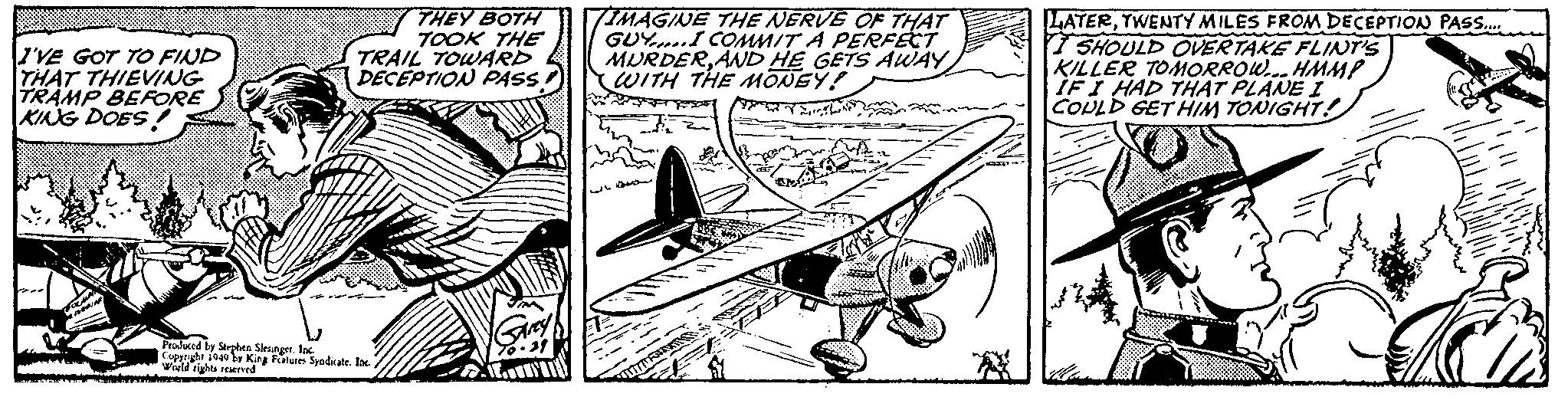 Drawing OCR: I'VE GOT TO FIND THAT THIEVING TRAMP BEFORE KING DOES! COCUN ARNAR THEY BOTH TOOK THE TRAIL TOWARD DECEPTION PASS Produced by Stephen Slesinger. Inc Copyright 1949 by King Features Syndicate. Inc. World rights reserved. Garey 0-21 IMAGINE THE NERVE OF THAT GUY COMMIT A PERFECT MURDERAND HE GETS AWAY WITH THE MONEY! 2oing LATERTWENTY MILES FROM DECEPTION PASS..... I SHOULD OVERTAKE FLINT'S KILLER TOMORROW... HMMP IF I HAD THAT PLANE I COULD GET HIM TONIGHT! z I'VE GOT TO FIND THAT THIEVING TRAMP BEFORE KING DOES ! COCUN ARNAR THEY BOTH TOOK THE TRAIL TOWARD DECEPTION PASS Produced by Stephen Slesinger . Inc Copyright 1949 by King Features Syndicate . Inc. World rights reserved . Garey 0-21 IMAGINE THE NERVE OF THAT GUY COMMIT A PERFECT MURDERAND HE GETS AWAY WITH THE MONEY ! 2oing LATERTWENTY MILES FROM DECEPTION PASS ..... I SHOULD OVERTAKE FLINT'S KILLER TOMORROW ... HMMP IF I HAD THAT PLANE I COULD GET HIM TONIGHT ! z