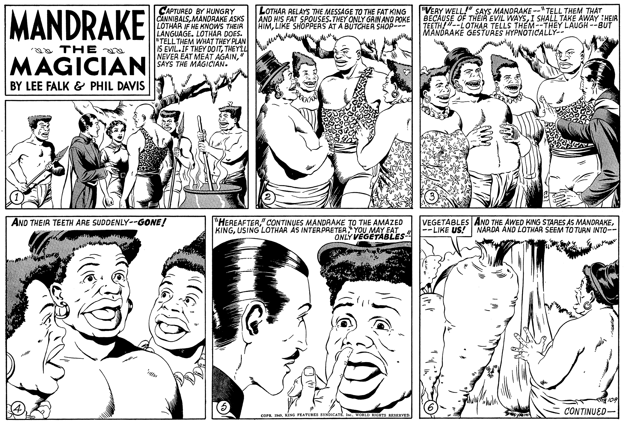 Font OCR: MANDRAKE CAPTURED BY HUNGRY CANNIBALSMANDRAKE ASKS LOTHAR IF HE KNOWS THEIR LANGUAGE. LOTHAR DOES. TELLTHEM WHAT THEY PLAN IS EVIL.IF THEY DO ITTHEYLL NEVER EAT MEAT AGAIN" SAYS THE MAGICIAN. LOTHAR RELAYS THE MESSAGE TO THE FAT KING AND HIS FAT SPOUSES. THEY ONLY GRIN AND POKE HIMLIKE SHOPPERS AT A BUTCHER SHOP--- "VERY WELL!" SAYS MANDRAKE --" TELL THEM THAT BECAUSE OF THEIR EVIL WAYSI SHALL TAKE AWAY HEIR TEETH!"--LOTHAR TELLS THEM--THEY LAUGH --BUT MANDRAKE GESTURES HYPNOTICALLY-- a THE MAGICIAN BY LEE FALK & PHIL DAVIS "HEREAFTER" CONTINUES MANDRAKE TO THE AMAZED KINGUSING'LOTHAR ÀS INTERPRETER YOU MAY EAT ONLY VEGETABLES VEGETABLES AND THE AWED KING STARES AS MANDRAKE|--LIKE US! AND THEIR TEETH ARE SUDDENLY--GONE! NARDA AND LOTHAR SEEM TO TURN INTO-- 109 CONTINUED- COPR 90WORLD RIGHTS RESERVED. MANDRAKE CAPTURED BY HUNGRY CANNIBALSMANDRAKE ASKS LOTHAR IF HE KNOWS THEIR LANGUAGE. LOTHAR DOES. TELLTHEM WHAT THEY PLAN IS EVIL.IF THEY DO ITTHEYLL NEVER EAT MEAT AGAIN" SAYS THE MAGICIAN. LOTHAR RELAYS THE MESSAGE TO THE FAT KING AND HIS FAT SPOUSES. THEY ONLY GRIN AND POKE HIMLIKE SHOPPERS AT A BUTCHER SHOP--- "VERY WELL!" SAYS MANDRAKE --" TELL THEM THAT BECAUSE OF THEIR EVIL WAYSI SHALL TAKE AWAY HEIR TEETH!"--LOTHAR TELLS THEM--THEY LAUGH --BUT MANDRAKE GESTURES HYPNOTICALLY-- a THE MAGICIAN BY LEE FALK & PHIL DAVIS "HEREAFTER" CONTINUES MANDRAKE TO THE AMAZED KINGUSING'LOTHAR ÀS INTERPRETER YOU MAY EAT ONLY VEGETABLES VEGETABLES AND THE AWED KING STARES AS MANDRAKE|--LIKE US! AND THEIR TEETH ARE SUDDENLY--GONE! NARDA AND LOTHAR SEEM TO TURN INTO-- 109 CONTINUED- COPR 90KING FEATURES SYNDICATEWORLD RIGHTS RESERVED.