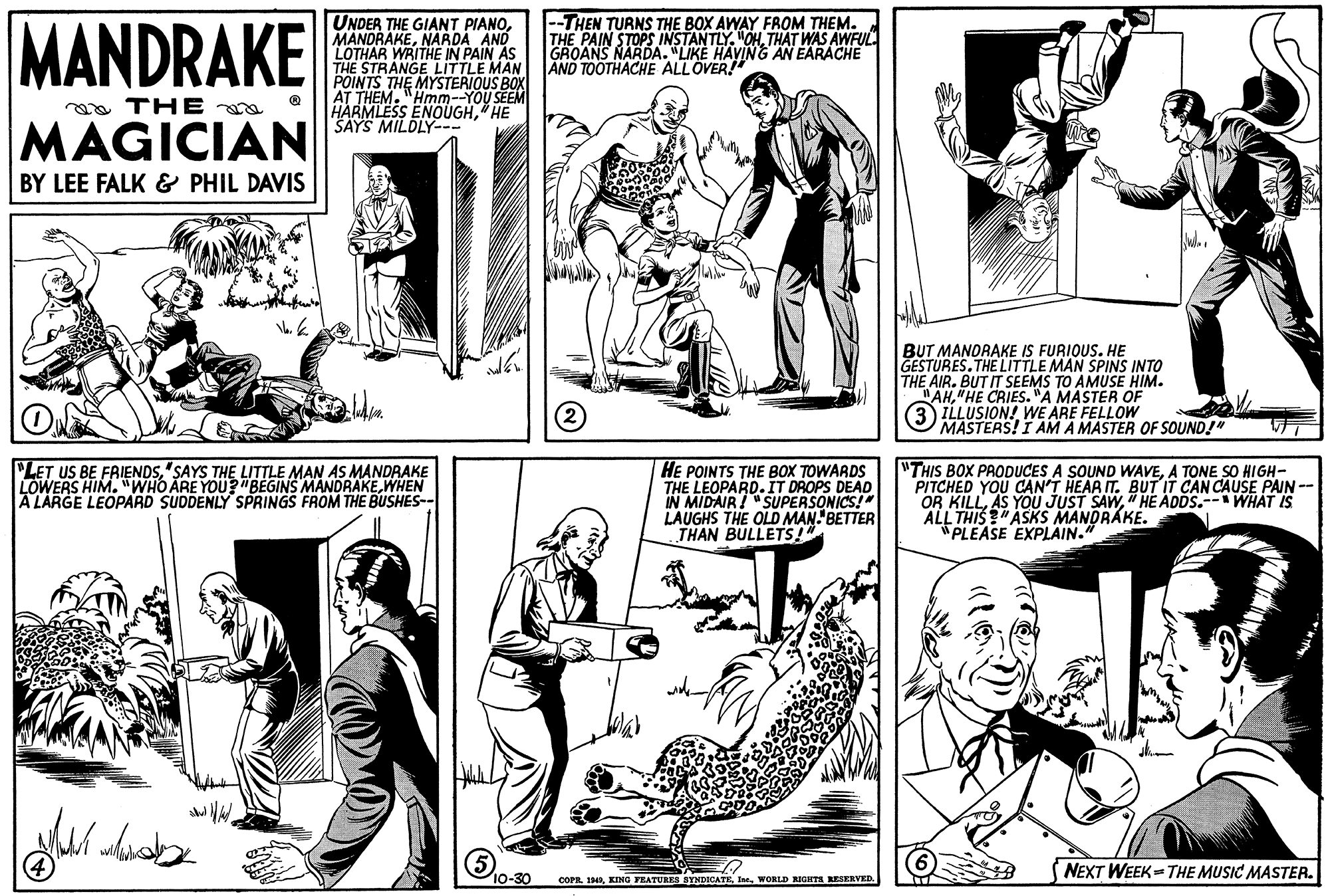Font OCR: MANDRAKE UNDER THE GIANT PIANONARDA AND LOTHAR WRITHE IN PAIN AS THE STRANGE LITTLE MAN POINTS THE MYSTERIOUS BOX AT THEM."Hmm--YOU SEEM HARMLESS ENOUGH" HE SAYS MILDLY--- --THEN TURNS THE BOX AWAY FROM THEM. THE PAIN STOPS INSTANTLY. OHTHAT WAS AWFUL GROANS NARDA. "LIKE HAVING AN EARACHE AND TOOTHACHEE ALLOVER! a THE MAGICIAN BY LEE FALK & PHIL DAVIS BUT MANDRAKE IS FURIOUS. HE GESTURES.THE LITTLE MAN SPINS INTO THE AIR. BUT IT SEEMS TO AMUSE HIM. "AH"HE CRIES. "A MASTER OF ILLUSION! WE ARE FELLOW MASTERS! I AM A MASTER OF SOUND!" ON PLET US BE FRIENDS"SAYS THE LITTLE MAN AS MANDRAKE LOWERS HIM. "WHO ARE YOU?"BEGINS MANDRAKEWHEN A LARGE LEOPARD SUDDENLY SPRINGS FROM THE BUSHES-- HE POINTS THE BOX TOWARDS THE LEOPARD.IT DROPS DEAD IN MIDAIR! "SUPERSONICS!" LAUGHS THE OLD MAN- BETTER THAN BULLETS!" "THIS BOX PRODUCES A SOUND WAVEA TONE SO HIGH- PITCHED YOU CAN'T HEAR IT. BUT IT CAN CAUSE PAIN-- OR KILL" HE ADDS.-- WHAT IS ALL THIS ?" ASKS MANDRÁKE. "PLEASE EXPLAIN." NEXT WEEK- THE MUSIC MASTER. COPR. 14WORLD RIGIITA RESERVED. MANDRAKE UNDER THE GIANT PIANONARDA AND LOTHAR WRITHE IN PAIN AS THE STRANGE LITTLE MAN POINTS THE MYSTERIOUS BOX AT THEM."Hmm--YOU SEEM HARMLESS ENOUGH" HE SAYS MILDLY--- --THEN TURNS THE BOX AWAY FROM THEM. THE PAIN STOPS INSTANTLY. OHTHAT WAS AWFUL GROANS NARDA. "LIKE HAVING AN EARACHE AND TOOTHACHEE ALLOVER! a THE MAGICIAN BY LEE FALK & PHIL DAVIS BUT MANDRAKE IS FURIOUS. HE GESTURES.THE LITTLE MAN SPINS INTO THE AIR. BUT IT SEEMS TO AMUSE HIM. "AH"HE CRIES. "A MASTER OF ILLUSION! WE ARE FELLOW MASTERS! I AM A MASTER OF SOUND!" ON PLET US BE FRIENDS"SAYS THE LITTLE MAN AS MANDRAKE LOWERS HIM. "WHO ARE YOU?"BEGINS MANDRAKEWHEN A LARGE LEOPARD SUDDENLY SPRINGS FROM THE BUSHES-- HE POINTS THE BOX TOWARDS THE LEOPARD.IT DROPS DEAD IN MIDAIR! "SUPERSONICS!" LAUGHS THE OLD MAN- BETTER THAN BULLETS!" "THIS BOX PRODUCES A SOUND WAVEA TONE SO HIGH- PITCHED YOU CAN'T HEAR IT. BUT IT CAN CAUSE PAIN-- OR KILLAS YOU JUST SAW" HE ADDS.-- WHAT IS ALL THIS ?" ASKS MANDRÁKE. "PLEASE EXPLAIN." NEXT WEEK- THE MUSIC MASTER. COPR. 14KING FEATURES SYNDICATEWORLD RIGIITA RESERVED.