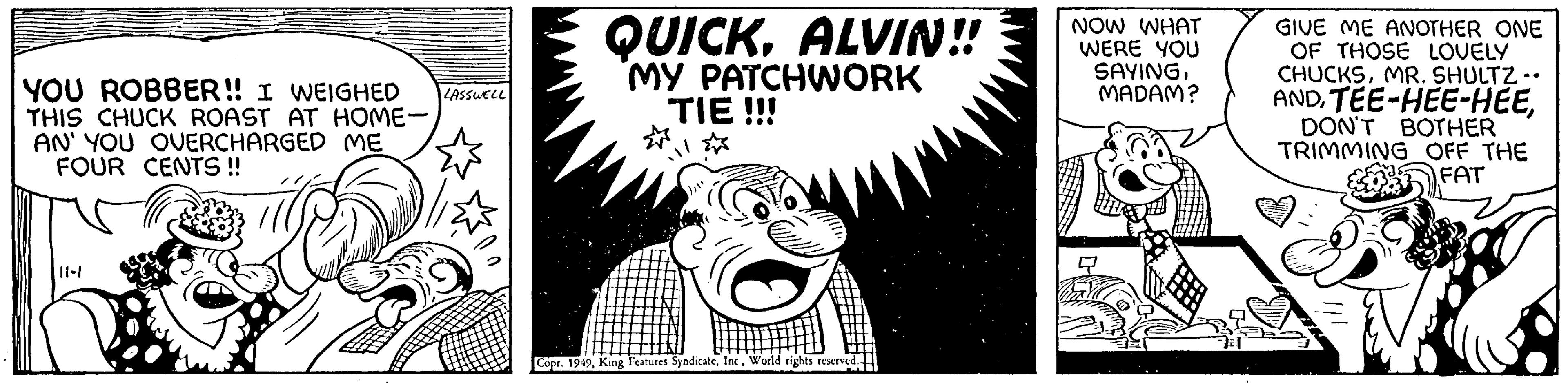 Illustration OCR: YOU ROBBER!! I WEIGHED THIS CHUCK ROAST AT HOME- AN' YOU OVERCHARGED ME FOUR CENTS!! 11-1 LASSWELL QUICKALVIN!! MY PATCHWORK TIE !!! Copr. 1949World rights reserved NOW WHAT WERE YOU SAYINGMADAM? GIVE ME ANOTHER ONE OF THOSE LOVELY CHUCKSMR. SHULTZ -• ANDDON'T BOTHER TRIMMING OFF THE FAT YOU ROBBER !! I WEIGHED THIS CHUCK ROAST AT HOME AN ' YOU OVERCHARGED ME FOUR CENTS !! 11-1 LASSWELL QUICKALVIN !! MY PATCHWORK TIE !!! Copr . 1949King Features SyndicateWorld rights reserved NOW WHAT WERE YOU SAYINGMADAM ? GIVE ME ANOTHER ONE OF THOSE LOVELY CHUCKSMR . SHULTZ - • ANDTEE - HEE - HEEDON'T BOTHER TRIMMING OFF THE FAT