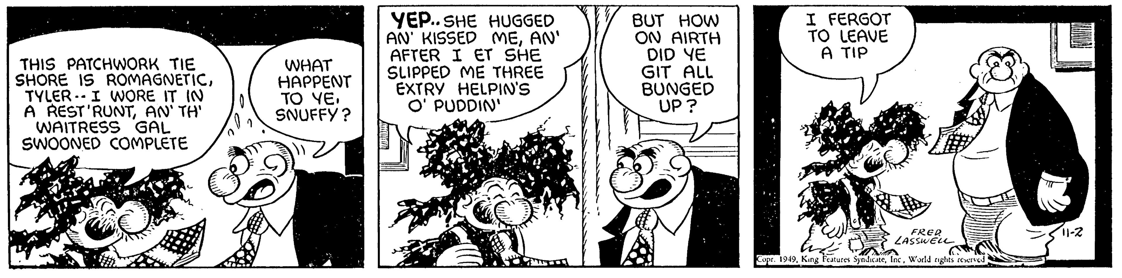 Happy OCR: TYLER THIS PATCHWORK TIE SHORE IS ROMAGNETICI WORE IT IN A REST'RUNTAN'TH' WAITRESS GAL SWOONED COMPLETE WHAT HAPPENT TO YE. SNUFFY? YEP..SHE HUGGED AN' KISSED MEAN' AFTER I ET SHE SLIPPED ME THREE EXTRY HELPIN'S O' PUDDIN' BUT HOW ON AIRTH DID YE GIT ALL BUNGED UP? I FERGOT TO LEAVE A TIP ??? FRED LASSWELL Copr. 1949World rights reserved 11-2 TYLER THIS PATCHWORK TIE SHORE IS ROMAGNETICI WORE IT IN A REST'RUNTAN'TH ' WAITRESS GAL SWOONED COMPLETE WHAT HAPPENT TO YE . SNUFFY ? YEP..SHE HUGGED AN ' KISSED MEAN ' AFTER I ET SHE SLIPPED ME THREE EXTRY HELPIN'S O ' PUDDIN ' BUT HOW ON AIRTH DID YE GIT ALL BUNGED UP ? I FERGOT TO LEAVE A TIP ??? FRED LASSWELL Copr . 1949King Features SyndicateWorld rights reserved 11-2