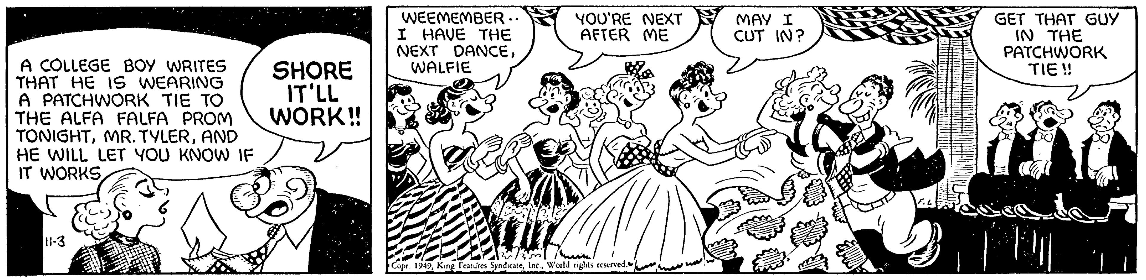 Social group OCR: A COLLEGE BOY WRITES THAT HE IS WEARING A PATCHWORK TIE TO THE ALFA FALFA PROM TONIGHTAND HE WILL LET YOU KNOW IF IT WORKS 11-3 SHORE IT'LL WORK!! WEEMEMBER.. I HAVE THE NEXT DANCEWALFIE YOU'RE NEXT AFTER ME Yerately T Copr. 1949World rights reserved. MAY I CUT IN? GET THAT GUY IN THE PATCHWORK TIE!! A COLLEGE BOY WRITES THAT HE IS WEARING A PATCHWORK TIE TO THE ALFA FALFA PROM TONIGHTMR . TYLERAND HE WILL LET YOU KNOW IF IT WORKS 11-3 SHORE IT'LL WORK !! WEEMEMBER .. I HAVE THE NEXT DANCEWALFIE YOU'RE NEXT AFTER ME Yerately T Copr . 1949King Features SyndicateWorld rights reserved . MAY I CUT IN ? GET THAT GUY IN THE PATCHWORK TIE !!