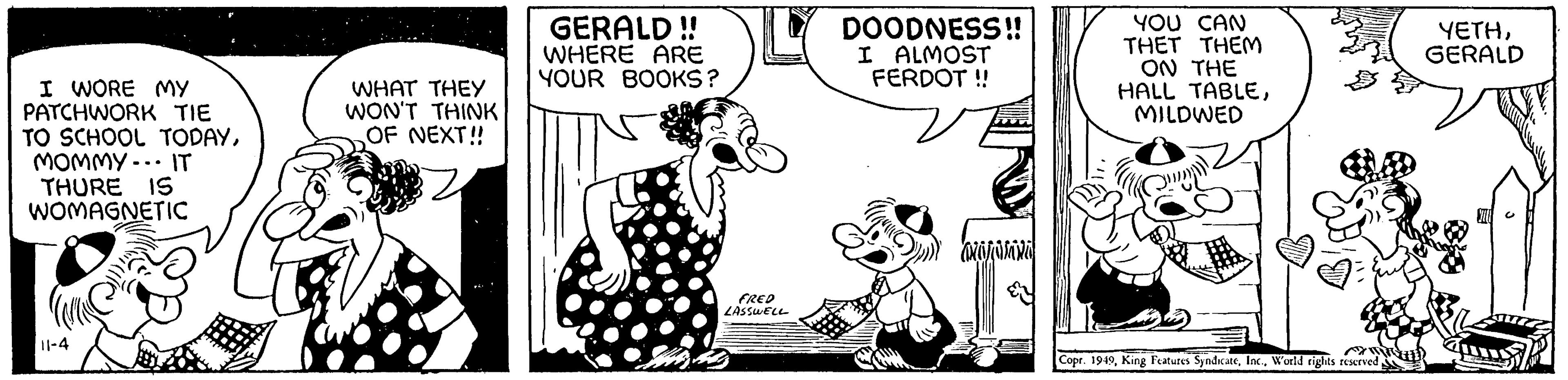 Art OCR: I WORE MY PATCHWORK TIE TO SCHOOL TODAYMOMMY. IT THURE IS WOMAGNETIC 11-4 UTC WHAT THEY WON'T THINK OF NEXT!! GERALD !! WHERE ARE YOUR BOOKS? FRED LASSWELL Hi Ms DOODNESS!! I ALMOST FERDOT!! aajasta YOU CAN THET THEM ON THE HALL TABLEMILDWED Copr. 1949World rights reserved YETHGERALD SUU I WORE MY PATCHWORK TIE TO SCHOOL TODAYMOMMY . IT THURE IS WOMAGNETIC 11-4 UTC WHAT THEY WON'T THINK OF NEXT !! GERALD !! WHERE ARE YOUR BOOKS ? FRED LASSWELL Hi Ms DOODNESS !! I ALMOST FERDOT !! aajasta YOU CAN THET THEM ON THE HALL TABLEMILDWED Copr . 1949King Features SyndicateWorld rights reserved YETHGERALD SUU