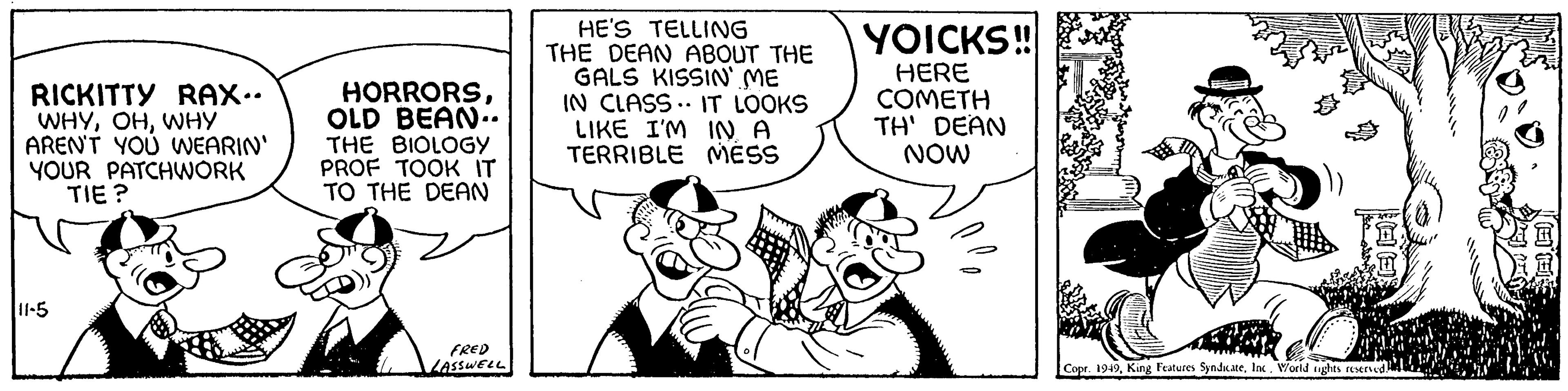 Comic book OCR: RICKITTY RAX.. WHYWHY AREN'T YOU WEARIN' YOUR PATCHWORK TIE? 11-5 HORRORSOLD BEAN.. THE BIOLOGY PROF TOOK IT TO THE DEAN FRED LASSWELL HE'S TELLING THE DEAN ABOUT THE GALS KISSIN' ME IN CLASS. IT LOOKS LIKE I'M IN A TERRIBLE MESS YOICKS!! HERE COMETH TH' DEAN NOW Copr. 1949Inc. World rights reserved. ??? RICKITTY RAX .. WHYWHY AREN'T YOU WEARIN ' YOUR PATCHWORK TIE ? 11-5 HORRORSOLD BEAN .. THE BIOLOGY PROF TOOK IT TO THE DEAN FRED LASSWELL HE'S TELLING THE DEAN ABOUT THE GALS KISSIN ' ME IN CLASS . IT LOOKS LIKE I'M IN A TERRIBLE MESS YOICKS !! HERE COMETH TH ' DEAN NOW Copr . 1949King Features SyndicateInc. World rights reserved . ???