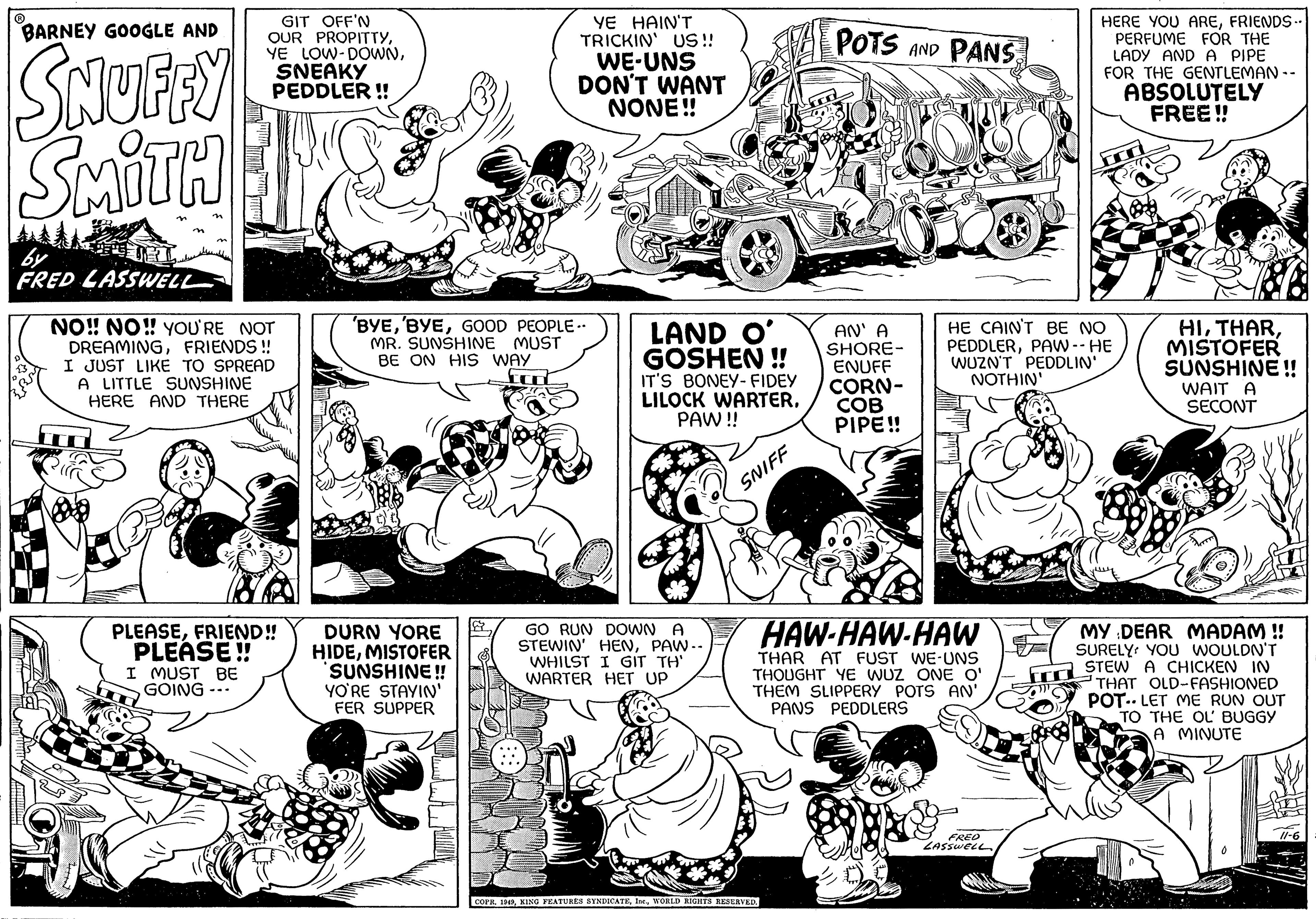 Style OCR: ? BARNEY GOOGLE AND SNUFFY SMITH by FRED LASSWELL GIT OFF'N OUR PROPITTYSNEAKY PEDDLER!! NO!! NO!! YOU'RE NOT DREAMINGFRIENDS!! I JUST LIKE TO SPREAD A LITTLE SUNSHINE HERE AND THERE bo PLEASEFRIEND!! PLEASE!! I MUST BE GOING YE HAIN'T TRICKIN' US!! WE-UNS DON'T WANT NONE!! 'BYEGOOD PEOPLE.. MR. SUNSHINE MUST BE ON HIS WAY DURN YORE HIDEMISTOFER SUNSHINE!! YO'RE STAYIN' FER SUPPER LAND O' GOSHEN!! IT'S BONEY-FIDEY LILOCK WARTERPAW!! GO RUN DOWN A STEWIN' HENPAW-- WHILST I GIT TH' WARTER HET UP SNIFF POTS AND PANS COPR. 1949WORLD RIGHTS RESERVED. AN' A SHORE- ENUFF CORN- COB PIPE!! HAW-HAW-HAW THAR AT FUST WE-UNS THOUGHT YE WUZ ONE O' THEM SLIPPERY POTS AN' PANS PEDDLERS HE CAIN'T BE NO PEDDLERPAW -- HE WUZN'T PEDDLIN' NOTHIN' HERE YOU AREFRIENDS.. PERFUME FOR THE LADY AND A PIPE FOR THE GENTLEMAN -- FRED LASSWELL ABSOLUTELY FREE!! HIMISTOFER SUNSHINE!! WAIT A SECONT MY DEAR MADAM !! SURELY YOU WOULDN'T STEW A CHICKEN IN THAT OLD-FASHIONED POT LET ME RUN OUT TO THE OL' BUGGY A MINUTE ? BARNEY GOOGLE AND SNUFFY SMITH by FRED LASSWELL GIT OFF'N OUR PROPITTYYE LOW - DOWNSNEAKY PEDDLER !! NO !! NO !! YOU'RE NOT DREAMINGFRIENDS !! I JUST LIKE TO SPREAD A LITTLE SUNSHINE HERE AND THERE bo PLEASEFRIEND !! PLEASE !! I MUST BE GOING YE HAIN'T TRICKIN ' US !! WE - UNS DON'T WANT NONE !! ' BYE' BYEGOOD PEOPLE .. MR . SUNSHINE MUST BE ON HIS WAY DURN YORE HIDEMISTOFER SUNSHINE !! YO'RE STAYIN ' FER SUPPER LAND O ' GOSHEN !! IT'S BONEY - FIDEY LILOCK WARTERPAW !! GO RUN DOWN A STEWIN ' HENPAW- WHILST I GIT TH ' WARTER HET UP SNIFF POTS AND PANS COPR . 1949KING FEATURES SYNDICATEWORLD RIGHTS RESERVED . AN ' A SHORE ENUFF CORN COB PIPE !! HAW - HAW - HAW THAR AT FUST WE - UNS THOUGHT YE WUZ ONE O ' THEM SLIPPERY POTS AN ' PANS PEDDLERS HE CAIN'T BE NO PEDDLERPAW -- HE WUZN'T PEDDLIN ' NOTHIN ' HERE YOU AREFRIENDS .. PERFUME FOR THE LADY AND A PIPE FOR THE GENTLEMAN -- FRED LASSWELL ABSOLUTELY FREE !! HIMISTOFER SUNSHINE !! WAIT A SECONT MY DEAR MADAM !! SURELY YOU WOULDN'T STEW A CHICKEN IN THAT OLD - FASHIONED POT LET ME RUN OUT TO THE OL ' BUGGY A MINUTE