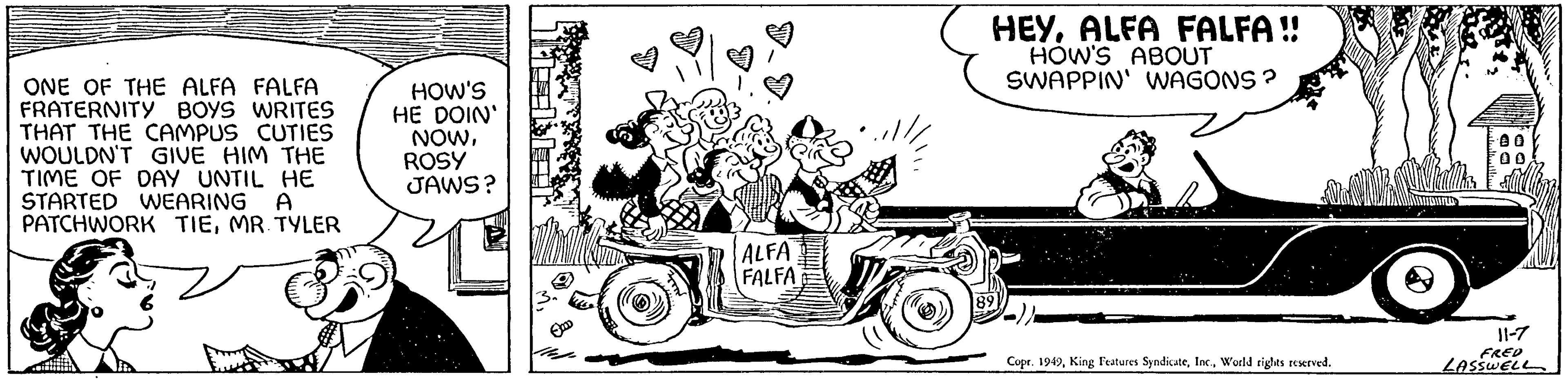 Font OCR: ONE OF THE ALFA FALFA FRATERNITY BOYS WRITES THAT THE CAMPUS CUTIES WOULDN'T GIVE HIM THE TIME OF DAY UNTIL HE STARTED WEARING A PATCHWORK TIEMR. TYLER HOW'S HE DOIN' NOWROSY JAWS? ALFA FALFA HEYALFA FALFA!! HOW'S ABOUT SWAPPIN' WAGONS? 89 Copr. 1949World rights reserved. 11-7 FRED LASSWELL ONE OF THE ALFA FALFA FRATERNITY BOYS WRITES THAT THE CAMPUS CUTIES WOULDN'T GIVE HIM THE TIME OF DAY UNTIL HE STARTED WEARING A PATCHWORK TIEMR . TYLER HOW'S HE DOIN ' NOWROSY JAWS ? ALFA FALFA HEYALFA FALFA !! HOW'S ABOUT SWAPPIN ' WAGONS ? 89 Copr . 1949King Features SyndicateWorld rights reserved . 11-7 FRED LASSWELL