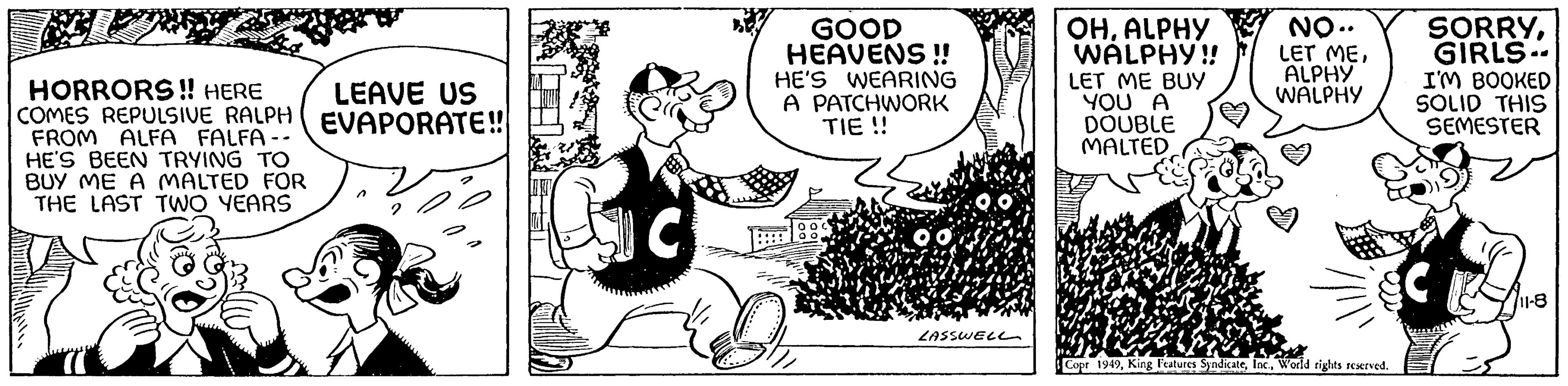 Humour OCR: HORRORS!! HERE COMES REPULSIVE RALPH FROM ALFA FALFA-- HE'S BEEN TRYING TO BUY ME A MALTED FOR THE LAST TWO YEARS LEAVE US EVAPORATE!! C GOOD HEAVENS !! HE'S WEARING A PATCHWORK TIE !! LASSWELL OHALPHY WALPHY!! LET ME BUY YOU A DOUBLE MALTED NO.. LET MEALPHY WALPHY Copr 1949World rights reserved. SORRYGIRLS I'M BOOKED SOLID THIS SEMESTER 11-8 HORRORS !! HERE COMES REPULSIVE RALPH FROM ALFA FALFA- HE'S BEEN TRYING TO BUY ME A MALTED FOR THE LAST TWO YEARS LEAVE US EVAPORATE !! C GOOD HEAVENS !! HE'S WEARING A PATCHWORK TIE !! LASSWELL OHALPHY WALPHY !! LET ME BUY YOU A DOUBLE MALTED NO .. LET MEALPHY WALPHY Copr 1949King Features SyndicateWorld rights reserved . SORRYGIRLS I'M BOOKED SOLID THIS SEMESTER 11-8