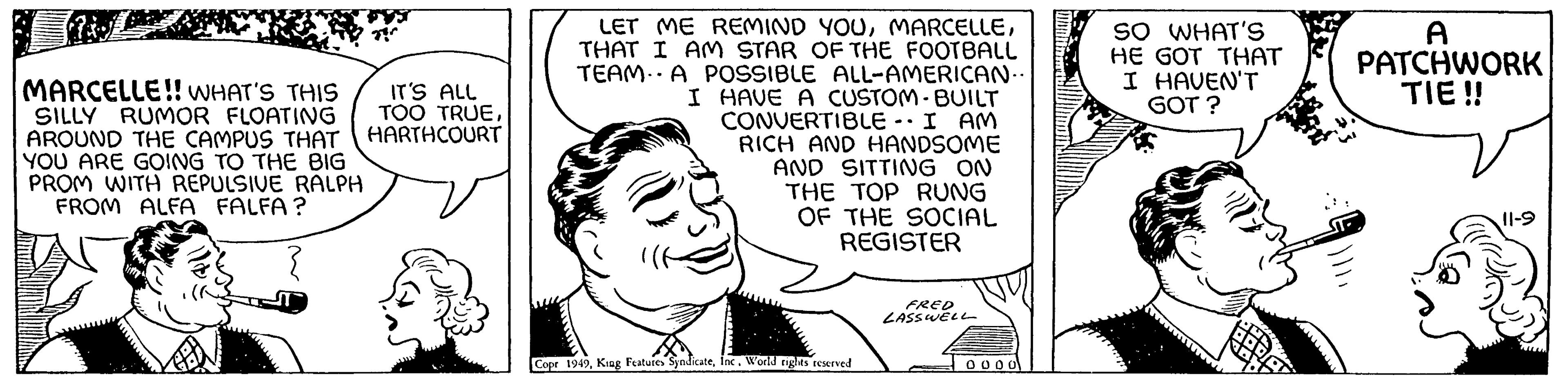 Organism OCR: Je MARCELLE!! WHAT'S THIS SILLY RUMOR FLOATING AROUND THE CAMPUS THAT YOU ARE GOING TO THE BIG PROM WITH REPULSIVE RALPH FROM ALFA FALFA? IT'S ALL TOO TRUEHARTHCOURT LET ME REMIND YOUTHAT I AM STAR OF THE FOOTBALL TEAM. A POSSIBLE ALL-AMERICAN.. I HAVE A CUSTOM-BUILT CONVERTIBLE I AM RICH AND HANDSOME AND SITTING ON THE TOP RUNG OF THE SOCIAL REGISTER Copr 1949World rights reserved FRED LASSWELL 0000 SO WHAT'S HE GOT THAT I HAVEN'T GOT? A PATCHWORK TIE!! 11-9 Je MARCELLE !! WHAT'S THIS SILLY RUMOR FLOATING AROUND THE CAMPUS THAT YOU ARE GOING TO THE BIG PROM WITH REPULSIVE RALPH FROM ALFA FALFA ? IT'S ALL TOO TRUEHARTHCOURT LET ME REMIND YOUTHAT I AM STAR OF THE FOOTBALL TEAM . A POSSIBLE ALL - AMERICAN .. I HAVE A CUSTOM - BUILT CONVERTIBLE I AM RICH AND HANDSOME AND SITTING ON THE TOP RUNG OF THE SOCIAL REGISTER Copr 1949King Features SyndicateWorld rights reserved FRED LASSWELL 0000 SO WHAT'S HE GOT THAT I HAVEN'T GOT ? A PATCHWORK TIE !! 11-9