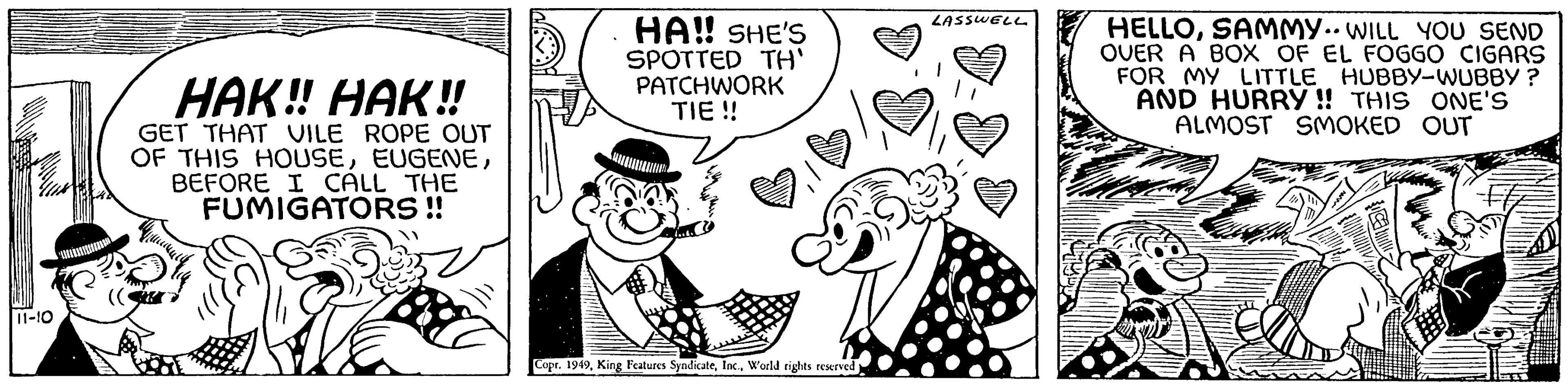 Font OCR: 11-10 HAK!! HAK!! GET THAT VILE ROPE OUT OF THIS HOUSEBEFORE I CALL THE FUMIGATORS!! HA!! SHE'S SPOTTED TH' PATCHWORK TIE !! Copr. 1949World rights reserved LASSWELL HELLOSAMMY.. WILL YOU SEND OVER A BOX OF EL FOGGO CIGARS FOR MY LITTLE HUBBY-WUBBY? AND HURRY!! THIS ONE'S ALMOST SMOKED OUT 11-10 HAK !! HAK !! GET THAT VILE ROPE OUT OF THIS HOUSEBEFORE I CALL THE FUMIGATORS !! HA !! SHE'S SPOTTED TH ' PATCHWORK TIE !! Copr . 1949King Features SyndicateWorld rights reserved LASSWELL HELLOSAMMY .. WILL YOU SEND OVER A BOX OF EL FOGGO CIGARS FOR MY LITTLE HUBBY - WUBBY ? AND HURRY !! THIS ONE'S ALMOST SMOKED OUT