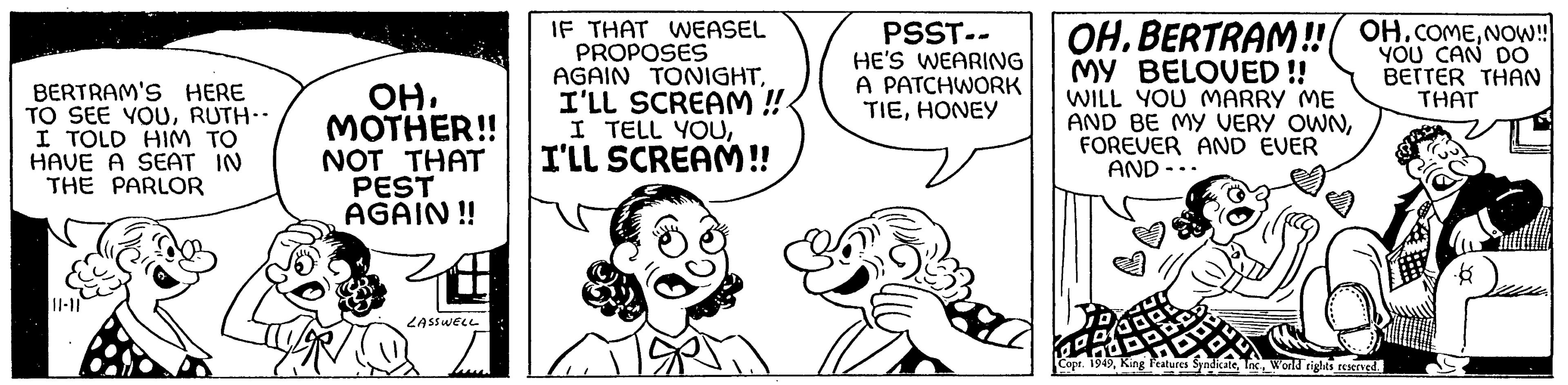 Human OCR: BERTRAM'S HERE TO SEE YOURUTH- I TOLD HIM TO HAVE A SEAT IN THE PARLOR ||1-11 ??. MOTHER!! NOT THAT PEST AGAIN!! LASSWELL IF THAT WEASEL PROPOSES AGAIN TONIGHTI'LL SCREAM !! I TELL YOUI'LL SCREAM!! PSST-- HE'S WEARING A PATCHWORK TIEHONEY OH.BERTRAM!! OH. COMENOW!! MY BELOVED!! YOU CAN DO BETTER THAN THAT I WILL YOU MARRY ME AND BE MY VERY OWNFOREVER AND EVER AND - Copr. 1949World rights reserved. -6 BERTRAM'S HERE TO SEE YOURUTH I TOLD HIM TO HAVE A SEAT IN THE PARLOR || 1-11 ?? . MOTHER !! NOT THAT PEST AGAIN !! LASSWELL IF THAT WEASEL PROPOSES AGAIN TONIGHTI'LL SCREAM !! I TELL YOUI'LL SCREAM !! PSST- HE'S WEARING A PATCHWORK TIEHONEY OH.BERTRAM !! OH . COMENOW !! MY BELOVED !! YOU CAN DO BETTER THAN THAT I WILL YOU MARRY ME AND BE MY VERY OWNFOREVER AND EVER AND - Copr . 1949King Features SyndicateWorld rights reserved . -6