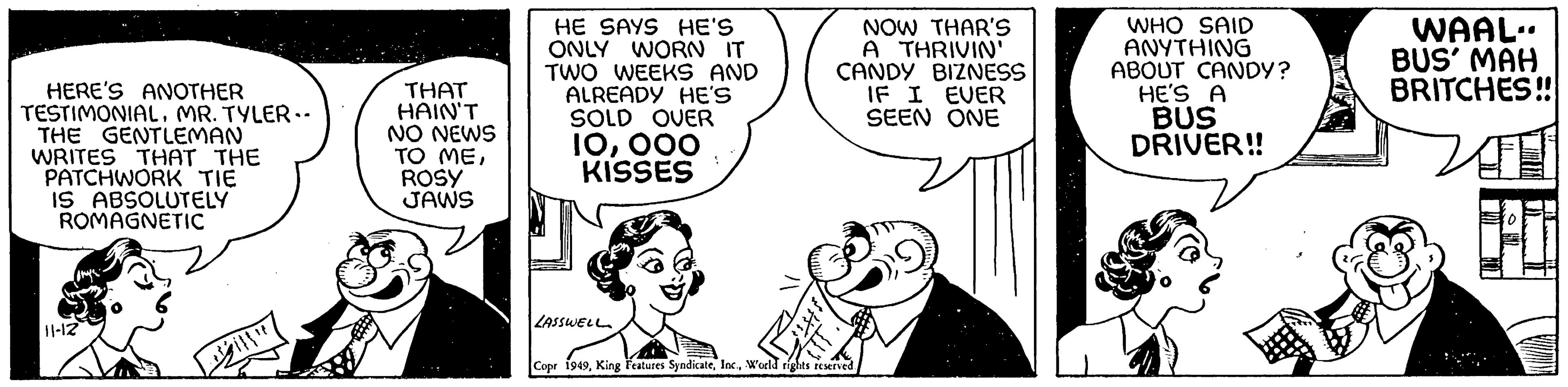 Organism OCR: HERE'S ANOTHER TESTIMONIALMR. TYLER.. THE GENTLEMAN WRITES THAT THE PATCHWORK TIE IS ABSOLUTELY ROMAGNETIC 11-12 THAT HAIN'T NO NEWS TO MEROSY JAWS HE SAYS HE'S ONLY WORN IT TWO WEEKS AND ALREADY HE'S SOLD OVER 10000 KISSES LASSWELL NOW THAR'S A THRIVIN' CANDY BIZNESS IF I EVER SEEN ONE Copr 1949World rights reserved. WHO SAID ANYTHING ABOUT CANDY? HE'S A BUS DRIVER!! WAAL. BUS' MAH BRITCHES!! HERE'S ANOTHER TESTIMONIALMR . TYLER .. THE GENTLEMAN WRITES THAT THE PATCHWORK TIE IS ABSOLUTELY ROMAGNETIC 11-12 THAT HAIN'T NO NEWS TO MEROSY JAWS HE SAYS HE'S ONLY WORN IT TWO WEEKS AND ALREADY HE'S SOLD OVER 10000 KISSES LASSWELL NOW THAR'S A THRIVIN ' CANDY BIZNESS IF I EVER SEEN ONE Copr 1949King Features SyndicateWorld rights reserved . WHO SAID ANYTHING ABOUT CANDY ? HE'S A BUS DRIVER !! WAAL . BUS ' MAH BRITCHES !!