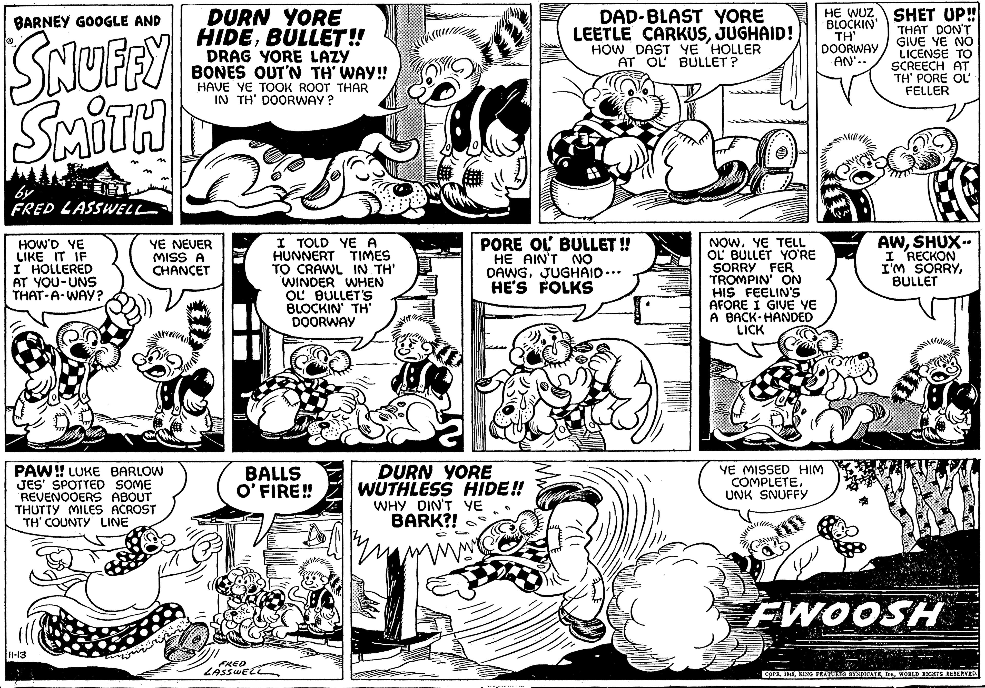 Art OCR: BARNEY GOOGLE AND SNUFFY SMITH by FRED LASSWELL HOW'D YE LIKE IT IF I HOLLERED AT YOU-UNS THAT-A-WAY? PAW!! LUKE BARLOW JES' SPOTTED SOME REVENOOERS ABOUT THUTTY MILES ACROST TH' COUNTY LINE 11-13 YE NEVER MISS A CHANCET DURN YORE HIDEBULLET!! DRAG YORE LAZY BONES OUT'N TH' WAY!! HAVE YE TOOK ROOT THAR IN TH' DOORWAY? m I TOLD YE A HUNNERT TIMES TO CRAWL IN TH' WINDER WHEN OL BULLET'S BLOCKIN' TH' DOORWAY BALLS O'FIRE!! FRED LASSWELL the DAD-BLAST YORE LEETLE CARKUSJUGHAID! HOW DAST YE HOLLER AT OL BULLET? PORE OL BULLET!! HE AIN'T NO DAWGJUGHAID... HE'S FOLKS S DURN YORE WUTHLESS HIDE!! WHY DIN'T YE BARK?! NOWYE TELL OL BULLET YO'RE SORRY FER TROMPIN' ON HIS FEELIN'S AFORE I GIVE YE A BACK-HANDED LICK HE WUZ BLOCKIN' TH' DOORWAY AN'.. YE MISSED HIM COMPLETEUNK SNUFFY SHET UP!! THAT DON'T GIVE YE NO LICENSE TO SCREECH AT TH' PORE OL FELLER AWSHUX- I RECKON I'M SORRYBULLET N FWOOSH COPR. 1949WORLD RICHTS RESERVED. BARNEY GOOGLE AND SNUFFY SMITH by FRED LASSWELL HOW'D YE LIKE IT IF I HOLLERED AT YOU - UNS THAT - A - WAY ? PAW !! LUKE BARLOW JES ' SPOTTED SOME REVENOOERS ABOUT THUTTY MILES ACROST TH ' COUNTY LINE 11-13 YE NEVER MISS A CHANCET DURN YORE HIDEBULLET !! DRAG YORE LAZY BONES OUT'N TH ' WAY !! HAVE YE TOOK ROOT THAR IN TH ' DOORWAY ? m I TOLD YE A HUNNERT TIMES TO CRAWL IN TH ' WINDER WHEN OL BULLET'S BLOCKIN ' TH ' DOORWAY BALLS O'FIRE !! FRED LASSWELL the DAD - BLAST YORE LEETLE CARKUSJUGHAID ! HOW DAST YE HOLLER AT OL BULLET ? PORE OL BULLET !! HE AIN'T NO DAWGJUGHAID ... HE'S FOLKS S DURN YORE WUTHLESS HIDE !! WHY DIN'T YE BARK ?! NOWYE TELL OL BULLET YO'RE SORRY FER TROMPIN ' ON HIS FEELIN'S AFORE I GIVE YE A BACK - HANDED LICK HE WUZ BLOCKIN ' TH ' DOORWAY AN ' .. YE MISSED HIM COMPLETEUNK SNUFFY SHET UP !! THAT DON'T GIVE YE NO LICENSE TO SCREECH AT TH ' PORE OL FELLER AWSHUX I RECKON I'M SORRYBULLET N FWOOSH COPR . 1949KING FEATURES SYNDICATEWORLD RICHTS RESERVED .