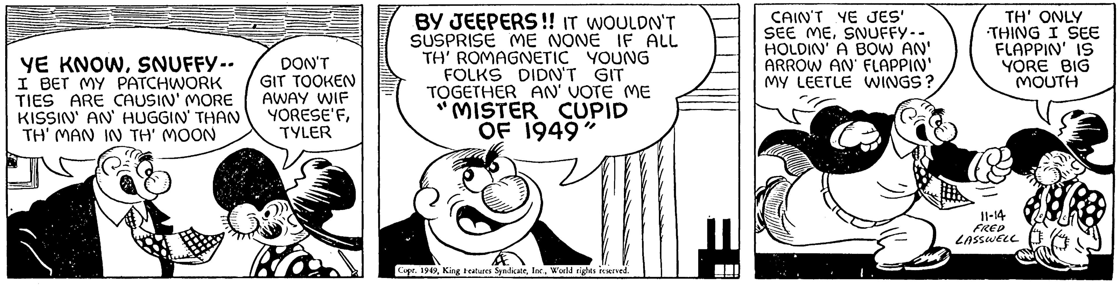Organism OCR: YE KNOWSNUFFY-- I BET MY PATCHWORK TIES ARE CAUSIN' MORE KISSIN' AN' HUGGIN' THAN TH' MAN IN TH' MOON DON'T GIT TOOKEN AWAY WIF YORESE'FTYLER BY JEEPERS!! IT WOULDN'T SUSPRISE ME NONE IF ALL TH' ROMAGNETIC YOUNG FOLKS DIDN'T GIT TOGETHER AN' VOTE ME "MISTER CUPID OF 1949" Copr. 1949World rights reserved. CAIN'T YE JES' SEE MESNUFFY -- HOLDIN' A BOW AN' ARROW AN FLAPPIN' MY LEETLE WINGS? TH' ONLY THING I SEE FLAPPIN' IS YORE BIG MOUTH 11-14 FRED LASSWELL YE KNOWSNUFFY- I BET MY PATCHWORK TIES ARE CAUSIN ' MORE KISSIN ' AN ' HUGGIN ' THAN TH ' MAN IN TH ' MOON DON'T GIT TOOKEN AWAY WIF YORESE'FTYLER BY JEEPERS !! IT WOULDN'T SUSPRISE ME NONE IF ALL TH ' ROMAGNETIC YOUNG FOLKS DIDN'T GIT TOGETHER AN ' VOTE ME " MISTER CUPID OF 1949 " Copr . 1949King Features SyndicateWorld rights reserved . CAIN'T YE JES ' SEE MESNUFFY -- HOLDIN ' A BOW AN ' ARROW AN FLAPPIN ' MY LEETLE WINGS ? TH ' ONLY THING I SEE FLAPPIN ' IS YORE BIG MOUTH 11-14 FRED LASSWELL